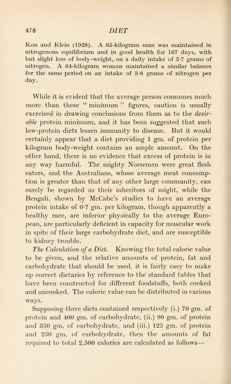 Kon and Klein (1928). A 65-kilogram man was maintained in nitrogenous equilibrium and in good health for 167 days, with but slight loss of body-weight, on a daily intake of 5-7 grams of nitrogen. A 64-kilogram woman maintained a similar balance for the same period on an intake of 3-8 grams of nitrogen per day. While it is evident that the average person consumes much more than these “ minimum ” figures, caution is usually exercised in drawing conclusions from them as to the desir¬ able protein minimum, and it has been suggested that such low-protein diets lessen immunity to disease. But it would certainly appear that a diet providing 1 gm. of protein per kilogram body-weight contains an ample amount. On the other hand, there is no evidence that excess of protein is in any way harmful. The mighty Norsemen were great flesh eaters, and the Australians, whose average meat consump¬ tion is greater than that of any other large community, can surely be regarded as their inheritors of might, while the Bengali, shown by McCabe’s studies to have an average protein intake of 0-7 gm. per kilogram, though apparently a healthy race, are inferior physically to the average Euro¬ pean, are particularly deficient in capacity for muscular work in spite of their large carbohydrate diet, and are susceptible to kidney trouble. The Calculation of a Diet. Knowing the total calorie value to be given, and the relative amounts of protein, fat and carbohydrate that should be used, it is fairly easy to make up correct dietaries by reference to the standard tables that have been constructed for different foodstuffs, both cooked and uncooked. The calorie value can be distributed in various ways. Supposing three diets contained respectively (i.) 70 gm. of protein and 400 gm. of carbohydrate, (ii.) 90 gm. of protein and 350 gm. of carbohydrate, and (iii.) 125 gm. of protein and 250 gm. of carbohydrate, then the amounts of fat required to total 2,500 calories are calculated as follows—
