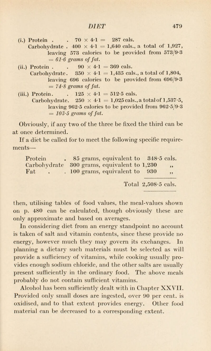 (i.) Protein . . 70 x 4-1 = 287 cals. Carbohydrate . 400 X 4-1 = 1,640 cals., a total of 1,927, leaving 573 calories to be provided from 573/9-3 = 61-6 grams of fat. (ii.) Protein . . 90 X 4-1 = 369 cals. Carbohydrate. 350 x 4-1 = 1,435 cals., a total of 1,804, leaving 696 calories to be provided from 696/9-3 = 74-8 grams of fat. (iii.) Protein. . 125 x 4-1 = 512-5 cals. Carbohydrate. 250 x 4-1 = 1,025 cals., a total of 1,537-5, leaving 962-5 calories to be provided from 962-5/9-3 = 103-5 grams of fat. Obviously, if any two of the three be fixed the third can be at once determined. If a diet be called for to meet the following specific require¬ ments— Protein . 85 grams, equivalent to 348-5 cals. Carbohydrate 300 grams, equivalent to 1,230 ,, Fat . . 100 grams, equivalent to 930 ,, Total 2,508-5 cals. then, utilising tables of food values, the meal-values shown on p. 480 can be calculated, though obviously these are only approximate and based on averages. In considering diet from an energy standpoint no account is taken of salt and vitamin contents, since these provide no energy, however much they may govern its exchanges. In planning a dietary such materials must be selected as will provide a sufficiency of vitamins, while cooking usually pro¬ vides enough sodium chloride, and the other salts are usually present sufficiently in the ordinary food. The above meals probably do not contain sufficient vitamins. Alcohol has been sufficiently dealt with in Chapter XXVII. Provided only small doses are ingested, over 90 per cent, is oxidised, and to that extent provides energy. Other food material can be decreased to a corresponding extent.