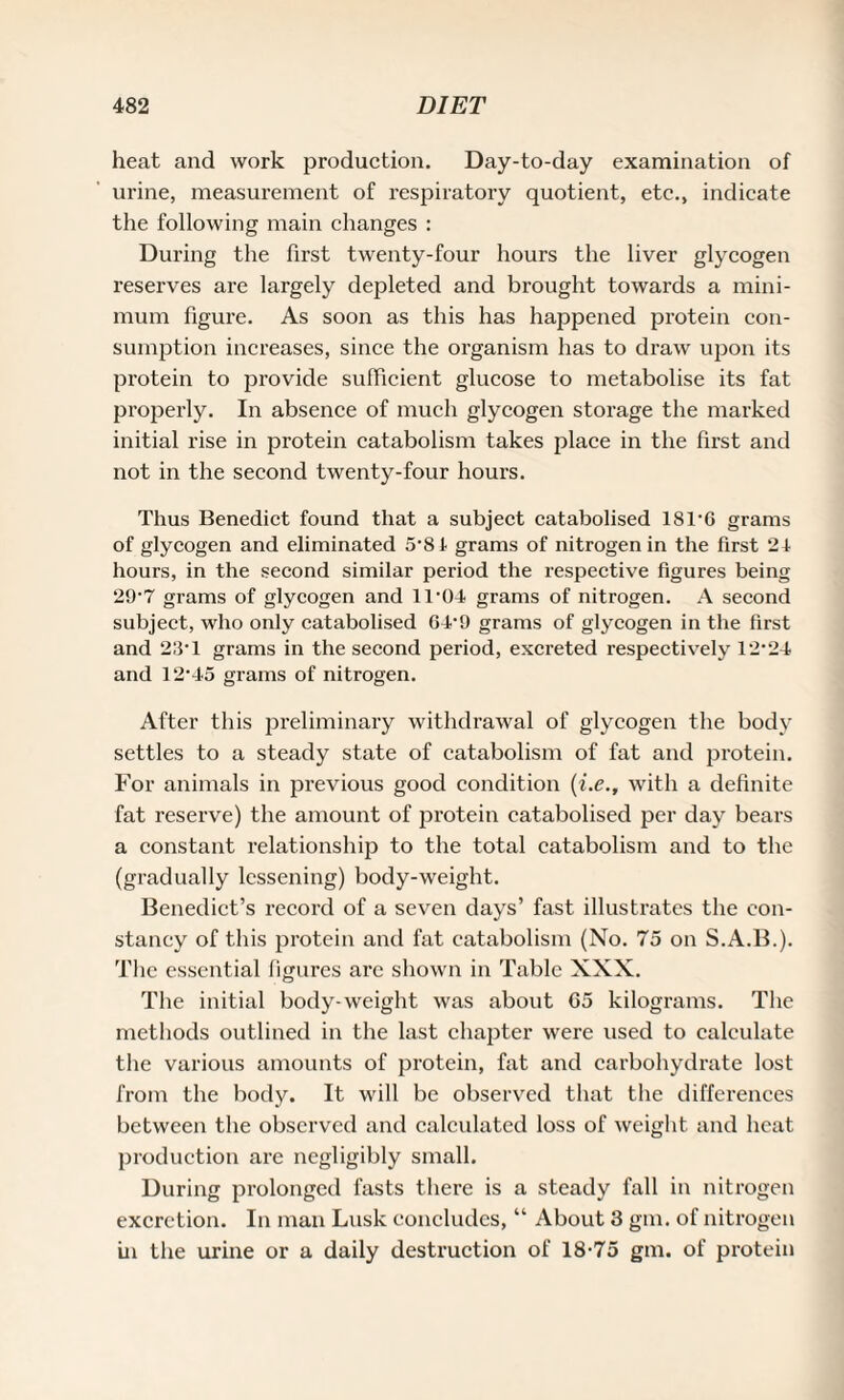 heat and work production. Day-to-day examination of urine, measurement of respiratory quotient, etc., indicate the following main changes : During the first twenty-four hours the liver glycogen reserves are largely depleted and brought towards a mini¬ mum figure. As soon as this has happened protein con¬ sumption increases, since the organism has to draw upon its protein to provide sufficient glucose to metabolise its fat properly. In absence of much glycogen storage the marked initial rise in protein catabolism takes place in the first and not in the second twenty-four hours. Thus Benedict found that a subject catabolised 18T6 grams of glycogen and eliminated 5'81 grams of nitrogen in the first 21- hours, in the second similar period the respective figures being 29-7 grams of glycogen and 1T01 grams of nitrogen. A second subject, who only catabolised 6T9 grams of glycogen in the first and 23-1 grams in the second period, excreted respectively 12-24 and 12-45 grams of nitrogen. After this preliminary withdrawal of glycogen the body settles to a steady state of catabolism of fat and protein. For animals in previous good condition (i.e., with a definite fat reserve) the amount of protein catabolised per day bears a constant relationship to the total catabolism and to the (gradually lessening) body-weight. Benedict’s record of a seven days’ fast illustrates the con¬ stancy of this protein and fat catabolism (No. 75 on S.A.B.). The essential figures are shown in Table XXX. The initial body-weight was about 05 kilograms. The methods outlined in the last chapter were used to calculate the various amounts of protein, fat and carbohydrate lost from the body. It will be observed that the differences between the observed and calculated loss of weight and heat production are negligibly small. During prolonged fasts there is a steady fall in nitrogen excretion. In man Lusk concludes, “ About 3 gin. of nitrogen in the urine or a daily destruction of 18-75 gm. of protein