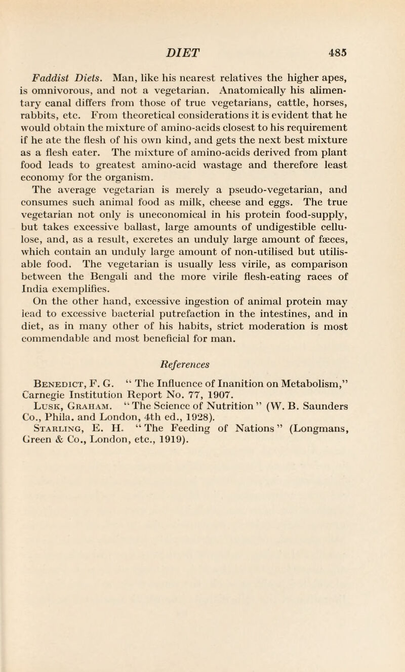 Faddist Diels. Man, like his nearest relatives the higher apes, is omnivorous, and not a vegetarian. Anatomically his alimen¬ tary canal differs from those of true vegetarians, cattle, horses, rabbits, etc. From theoretical considerations it is evident that he would obtain the mixture of amino-acids closest to his requirement if he ate the flesh of his own kind, and gets the next best mixture as a flesh eater. The mixture of amino-acids derived from plant food leads to greatest amino-acid wastage and therefore least economy for the organism. The average vegetarian is merely a pseudo-vegetarian, and consumes such animal food as milk, cheese and eggs. The true vegetarian not only is uneconomical in his protein food-supply, but takes excessive ballast, large amounts of undigestible cellu¬ lose, and, as a result, excretes an unduly large amount of feces, which contain an unduly large amount of non-utilised but utilis- able food. The vegetarian is usually less virile, as comparison between the Bengali and the more virile flesh-eating races of India exemplifies. On the other hand, excessive ingestion of animal protein may lead to excessive bacterial putrefaction in the intestines, and in diet, as in many other of his habits, strict moderation is most commendable and most beneficial for man. References Benedict, F. G. “ The Influence of Inanition on Metabolism,” Carnegie Institution Report No. 77, 1907. Lusk, Graham. “ The Science of Nutrition ” (W. B. Saunders Co., PhUa. and London, 4th ed., 1928). Starling, E. II. “The Feeding of Nations” (Longmans, Green & Co., London, etc., 1919).