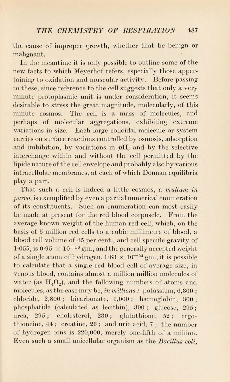 the cause of improper growth, whether that be benign or malignant. In the meantime it is only possible to outline some of the new facts to which Meyerhof refers, especially those apper¬ taining to oxidation and muscular activity. Before passing to these, since reference to the cell suggests that only a very minute protoplasmic unit is under consideration, it seems desirable to stress the great magnitude, molecularly, of this minute cosmos. The cell is a mass of molecules, and perhaps of molecular aggregations, exhibiting extreme variations in size. Each large colloidal molecule or system carries on surface reactions controlled by osmosis, adsorption and imbibition, by variations in pH, and by the selective interchange within and without the cell permitted by the lipide nature of the cell envelope and probably also by various intracellular membranes, at each of which Donnan equilibria play a part. That such a cell is indeed a little cosmos, a multum in parvo, is exemplified by even a partial numerical enumeration of its constituents. Such an enumeration can most easily be made at present for the red blood corpuscle. From the average known weight of the human red cell, which, on the basis of 5 million red cells to a cubic millimetre of blood, a blood cell volume of 45 per cent., and cell specific gravity of 1-055, is 0-95 x 10~10 gm., and the generally accepted weight of a single atom of hydrogen, 1-63 X 10“24 gm., it is possible to calculate that a single red blood cell of average size, in venous blood, contains almost a million million molecules of water (as H402), and the following numbers of atoms and molecules, as the case may be, in millions : potassium, 6,300 ; chloride, 2,800 ; bicarbonate, 1,000 ; haemoglobin, 300 ; phosphatide (calculated as lecithin), 300; glucose, 295; urea, 295 ; cholesterol, 230; glutathione, 52 ; ergo- thioneine, 44 ; creatine, 26 ; and uric acid, 7 ; the number of hydrogen ions is 220,000, merely one-fifth of a million. Even such a small unicellular organism as the Bacillus coli,