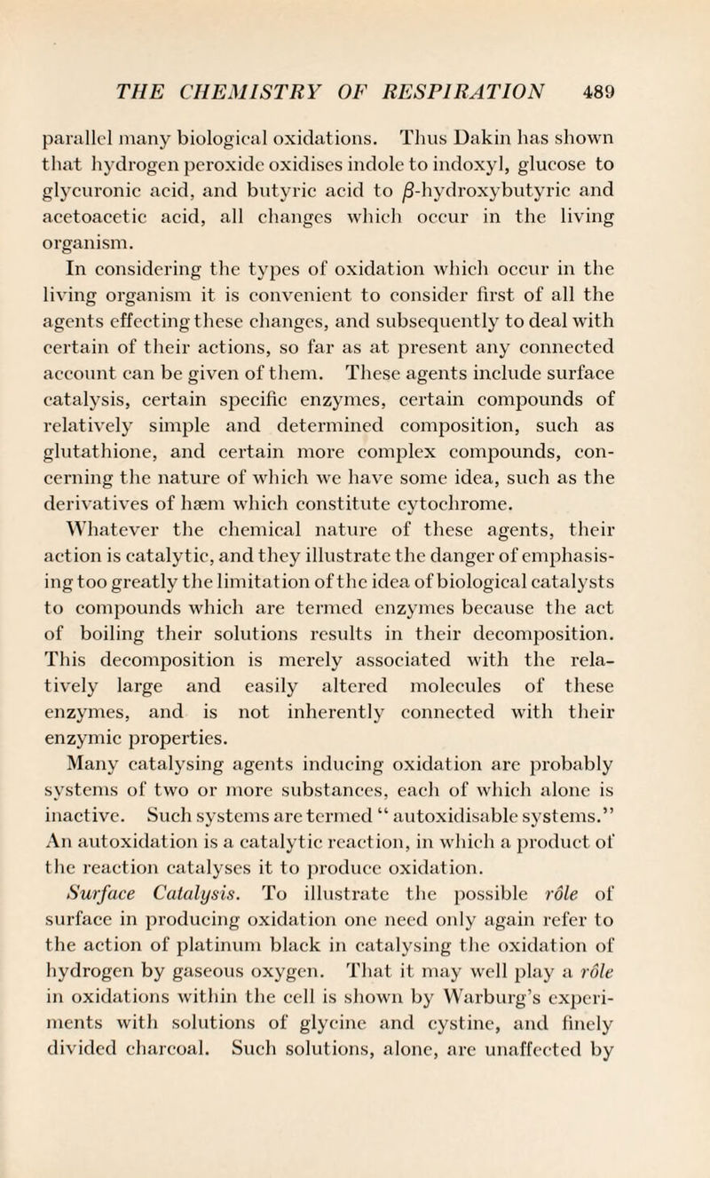 parallel many biological oxidations. Thus Dakin has shown that hydrogen peroxide oxidises indole to indoxyl, glucose to glycuronic acid, and butyric acid to /3-hydroxybutyric and acetoacetic acid, all changes which occur in the living organism. In considering the types of oxidation which occur in the living organism it is convenient to consider first of all the agents effecting these changes, and subsequently to deal with certain of their actions, so far as at present any connected account can be given of them. These agents include surface catalysis, certain specific enzymes, certain compounds of relatively simple and determined composition, such as glutathione, and certain more complex compounds, con¬ cerning the nature of which we have some idea, such as the derivatives of haem which constitute cytochrome. Whatever the chemical nature of these agents, their action is catalytic, and they illustrate the danger of emphasis- ingtoo greatly the limitation of the idea of biological catalysts to compounds which are termed enzymes because the act of boiling their solutions results in their decomposition. This decomposition is merely associated with the rela¬ tively large and easily altered molecules of these enzymes, and is not inherently connected with their enzymic properties. Many catalysing agents inducing oxidation are probably systems of two or more substances, each of which alone is inactive. Such systems are termed “ autoxidisable systems.” An autoxidation is a catalytic reaction, in which a product of the reaction catalyses it to produce oxidation. Surface Catalysis. To illustrate the possible role of surface in producing oxidation one need only again refer to the action of platinum black in catalysing the oxidation of hydrogen by gaseous oxygen. That it may well play a role in oxidations within the cell is shown by Warburg’s experi¬ ments with solutions of glycine and cystine, and finely divided charcoal. Such solutions, alone, are unaffected by