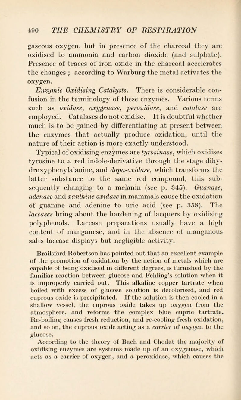 gaseous oxygen, but in presence of the charcoal they are oxidised to ammonia and carbon dioxide (and sulphate). Presence of traces of iron oxide in the charcoal accelerates the changes ; according to Warburg the metal activates the oxygen. Enzymic Oxidising Catalysts. There is considerable con¬ fusion in the terminology of these enzymes. Various terms such as oxidase, oxygenase, peroxidase, and catalase are employed. Catalases do not oxidise. It is doubtful whether much is to be gained by differentiating at present between the enzymes that actually produce oxidation, until the nature of their action is more exactly understood. Typical of oxidising enzymes are tyrosinase, which oxidises tyrosine to a red indole-derivative through the stage dihy- droxyphenylalanine, and dopa-oxidase, which transforms the latter substance to the same red compound, this sub¬ sequently changing to a melanin (see p. 345). Guanase, adenase and xanthine oxidase in mammals cause the oxidation of guanine and adenine to uric acid (see p. 358). The laccases bring about the hardening of lacquers by oxidising polyphenols. Laccase preparations usually have a high content of manganese, and in the absence of manganous salts laccase displays but negligible activity. Brailsford Robertson has pointed out that an excellent example of the promotion of oxidation by the action of metals which are capable of being oxidised in different degrees, is furnished by the familiar reaction between glucose and Fehling’s solution when it is improperly carried out. This alkaline copper tartrate when boiled with excess of glucose solution is decolorised, and red cuprous oxide is precipitated. If the solution is then cooled in a shallow vessel, the cuprous oxide takes up oxygen from the atmosphere, and reforms the complex blue cupric tartrate. Re-boiling causes fresh reduction, and re-cooling fresh oxidation, and so on, the cuprous oxide acting as a carrier of oxygen to the glucose. According to the theory of Bach and Chodat the majority of oxidising enzymes are systems made up of an oxygenase, which acts as a carrier of oxygen, and a peroxidase, which causes the