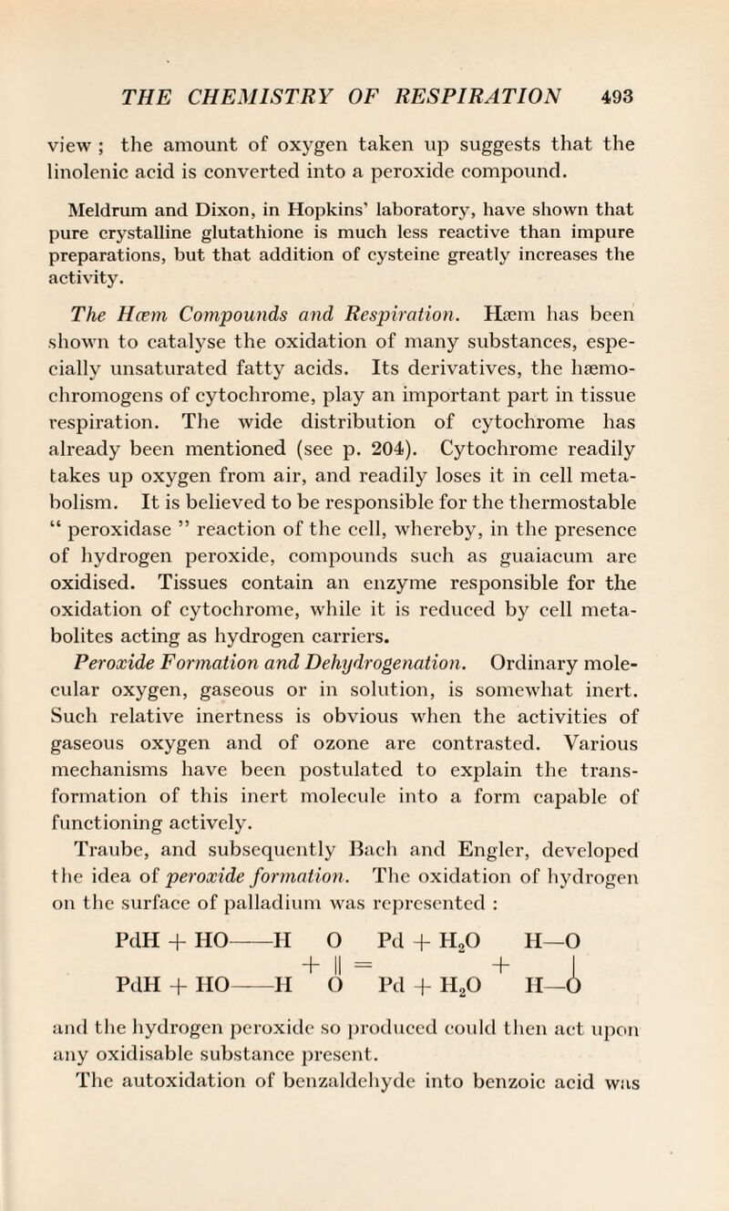 view ; the amount of oxygen taken up suggests that the linolenic acid is converted into a peroxide compound. Meldrum and Dixon, in Hopkins' laboratory, have shown that pure crystalline glutathione is much less reactive than impure preparations, but that addition of cysteine greatly increases the activity. The Hcem Compounds and Respiration. Haem has been shown to catalyse the oxidation of many substances, espe¬ cially unsaturated fatty acids. Its derivatives, the luemo- chromogens of cytochrome, play an important part in tissue inspiration. The wide distribution of cytochrome has already been mentioned (see p. 204). Cytochrome readily takes up oxygen from air, and readily loses it in cell meta¬ bolism. It is believed to be responsible for the thermostable “ peroxidase ” reaction of the cell, whereby, in the presence of hydrogen pei’oxide, compounds such as guaiacum are oxidised. Tissues contain an enzyme responsible for the oxidation of cytochrome, while it is reduced by cell meta¬ bolites acting as hydrogen carriers. Peroxide Formation and Dehydrogenation. Ordinary mole¬ cular oxygen, gaseous or in solution, is somewhat inert. Such relative inertness is obvious when the activities of gaseous oxygen and of ozone are contrasted. Various mechanisms have been postulated to explain the trans¬ formation of this inert molecule into a form capable of functioning actively. Traube, and subsequently Bach and Engler, developed the idea of peroxide formation. The oxidation of hydrogen on the surface of palladium was represented : PdH + HO-H O Pd + H20 H—O + II = + I PdH + HO-II O Pd + H20 H—O and the hydrogen peroxide so produced could then act upon any oxidisable substance present. The autoxidation of benzaldehyde into benzoic acid was