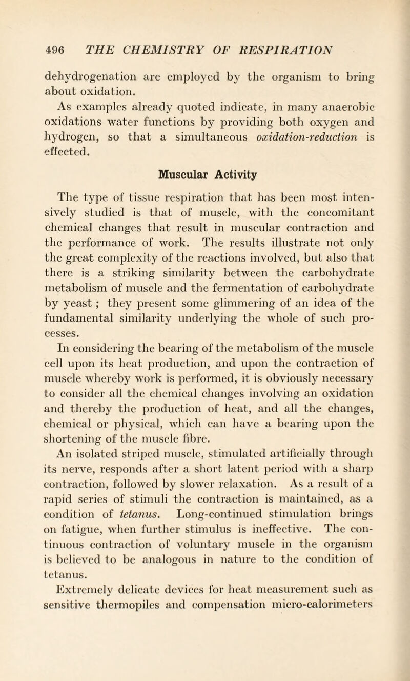 dehydrogenation are employed by the organism to bring about oxidation. As examples already quoted indicate, in many anaerobic oxidations water functions by providing both oxygen and hydrogen, so that a simultaneous oxidation-reduction is effected. Muscular Activity The type of tissue respiration that has been most inten¬ sively studied is that of muscle, with the concomitant chemical changes that result in muscular contraction and the performance of work. The results illustrate not only the great complexity of the reactions involved, but also that there is a striking similarity between the carbohydrate metabolism of muscle and the fermentation of carbohydrate by yeast ; they present some glimmering of an idea of the fundamental similarity underlying the whole of such pro¬ cesses. In considering the bearing of the metabolism of the muscle cell upon its heat production, and upon the contraction of muscle whereby work is performed, it is obviously necessary to consider all the chemical changes involving an oxidation and thereby the production of heat, and all the changes, chemical or physical, which can have a bearing upon the shortening of the muscle fibre. An isolated striped muscle, stimulated artificially through its nerve, responds after a short latent period with a sharp contraction, followed by slower relaxation. As a result of a rapid series of stimuli the contraction is maintained, as a condition of tetanus. Long-continued stimulation brings on fatigue, when further stimulus is ineffective. The con¬ tinuous contraction of voluntary muscle in the organism is believed to be analogous in nature to the condition of tetanus. Extremely delicate devices for heat measurement such as sensitive thermopiles and compensation micro-calorimeters