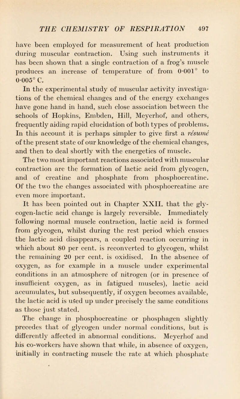 have been employed for measurement of heat production during muscular contraction. Using such instruments it has been shown that a single contraction of a frog’s muscle produces an increase of temperature of from 0-001° to 0-005° C. In the experimental study of muscular activity investiga¬ tions of the chemical changes and of the energy exchanges have gone hand in hand, such close association between the schools of Hopkins, Embden, Hill, Meyerhof, and others, frequently aiding rapid elucidation of both types of problems. In this account it is perhaps simpler to give first a resume of the present state of our knowledge of the chemical changes, and then to deal shortly with the energetics of muscle. The two most important reactions associated with muscular contraction are the formation of lactic acid from glycogen, and of creatine and phosphate from phosphocreatine. Of the two the changes associated with phosphocreatine are even more important. It has been pointed out in Chapter XXII. that the gly¬ cogen-lactic acid change is largely reversible. Immediately following normal muscle contraction, lactic acid is formed from glycogen, whilst during the rest period which ensues the lactic acid disappears, a coupled reaction occurring in which about 80 per cent, is reconverted to glycogen, whilst the remaining 20 per cent, is oxidised. In the absence of oxygen, as for example in a muscle under experimental conditions in an atmosphere of nitrogen (or in presence of insufficient oxygen, as in fatigued muscles), lactic acid accumulates, but subsequently, if oxygen becomes available, the lactic acid is used up under precisely the same conditions as those just stated. The change in phosphocreatine or phosphagen slightly precedes that of glycogen under normal conditions, but is differently affected in abnormal conditions. Meyerhof and his co-workers have shown that while, in absence of oxygen, initially in contracting muscle the rate at which phosphate