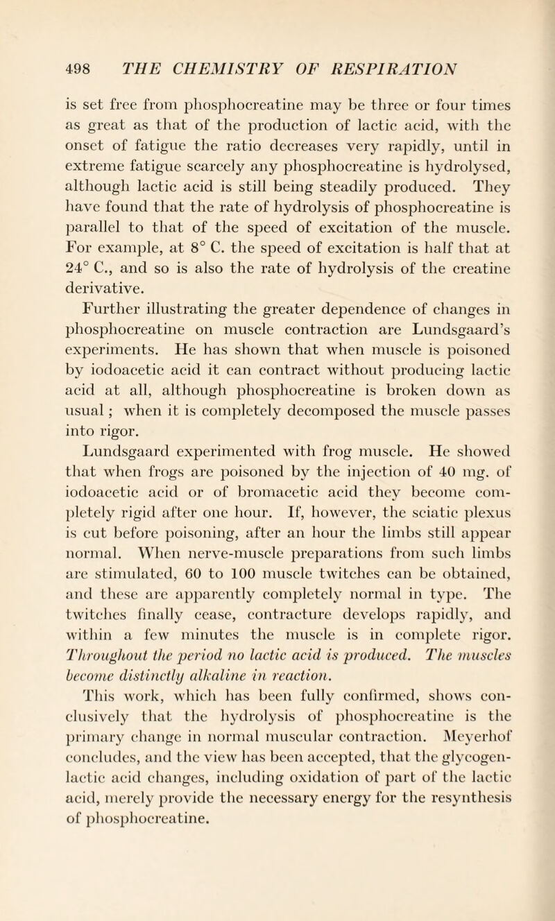 is set free from phosphocreatine may be three or four times as great as that of the production of lactic acid, with the onset of fatigue the ratio decreases very rapidly, until in extreme fatigue scarcely any phosphocreatine is hydrolysed, although lactic acid is still being steadily produced. They have found that the rate of hydrolysis of phosphocreatine is parallel to that of the speed of excitation of the muscle. For example, at 8° C. the speed of excitation is half that at 24° C., and so is also the rate of hydrolysis of the creatine derivative. Further illustrating the greater dependence of changes in phosphocreatine on muscle contraction are Lundsgaard’s experiments. He has shown that when muscle is poisoned by iodoacetic acid it can contract without producing lactic acid at all, although phosphocreatine is broken down as usual; when it is completely decomposed the muscle passes into rigor. Lundsgaard experimented with frog muscle. He showed that when frogs are poisoned by the injection of 40 mg. of iodoacetic acid or of bromacetic acid they become com¬ pletely rigid after one hour. If, however, the sciatic plexus is cut before poisoning, after an hour the limbs still appear normal. When nerve-muscle preparations from such limbs are stimulated, 60 to 100 muscle twitches can be obtained, and these are apparently completely normal in type. The twitches finally cease, contracture develops rapidly, and within a few minutes the muscle is in complete rigor. Throughout the period no lactic acid is produced. The muscles become distinctly alkaline in reaction. This work, which has been fully confirmed, shows con¬ clusively that the hydrolysis of phosphocreatine is the primary change in normal muscular contraction. Meyerhof concludes, and the view has been accepted, that the glycogen- lactic acid changes, including oxidation of part of the lactic acid, merely provide the necessary energy for the resynthesis of phosphocreatine.