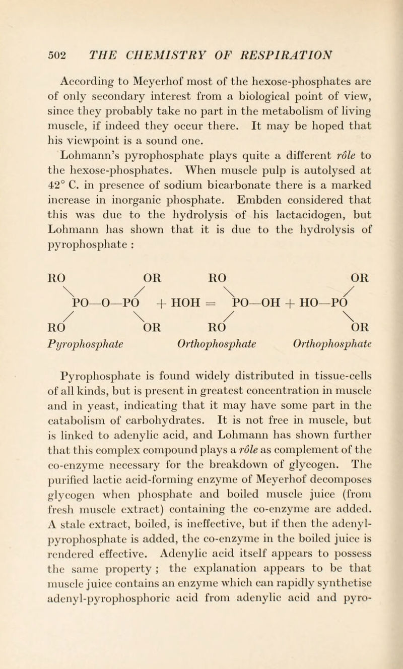 According to Meyerhof most of the hexose-phosphates are of only secondary interest from a biological point of view, since they probably take no part in the metabolism of living muscle, if indeed they occur there. It may be hoped that his viewpoint is a sound one. Lohmann’s pyrophosphate plays quite a different role to the hexose-phosphates. When muscle pulp is autolysed at 42° C. in presence of sodium bicarbonate there is a marked increase in inorganic phosphate. Embden considered that this was due to the hydrolysis of his lactacidogen, but Lohmann has shown that it is due to the hydrolysis of pyrophosphate: RO OR RO OR \ / \ / PO—O—PO + HOH = PO—OH + HO—PO / \ / \ RO OR RO OR Pyrophosphate Orthophosphate Orthophosphate Pyrophosphate is found widely distributed in tissue-cells of all kinds, but is present in greatest concentrat ion in muscle and in yeast, indicating that it may have some part in the catabolism of carbohydrates. It is not free in muscle, but is linked to adenylic acid, and Lohmann has shown further that this complex compound plays a role as complement of the co-enzyme necessary for the breakdown of glycogen. The purified lactic acid-forming enzyme of Meyerhof decomposes glycogen when phosphate and boiled muscle juice (from fresh muscle extract) containing the co-enzyme are added. A stale extract, boiled, is ineffective, but if then the adenyl- pyropliosphate is added, the co-cnzyme in the boiled juice is rendered effective. Adenylic acid itself appears to possess the same property ; the explanation appears to be that muscle juice contains an enzyme which can rapidly synthetise adenyl-pyrophosphoric acid from adenylic acid and pyro-
