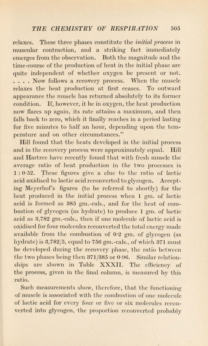 relaxes. These three phases constitute the initial process in muscular contraction, and a striking fact immediately emerges from the observation. Both the magnitude and the time-course of the production of heat in the initial phase are quite independent of whether oxygen be present or not. . . . . Now follows a recovery process. When the muscle relaxes the heat production at first ceases. To outward appearance the muscle has returned absolutely to its former condition. If, however, it be in oxygen, the heat production now flares up again, its rate attains- a maximum, and then falls back to zero, which it finally reaches in a period lasting for five minutes to half an hour, depending upon the tem¬ perature and on other circumstances.” Hill found that the heats developed in the initial process and in the recovery process were approximately equal. Hill and Hartree have recently found that with fresh muscle the average ratio of heat production in the two processes is 1 : 0-52. These figures give a clue to the ratio of lactic acid oxidised to lactic acid reconverted to glycogen. Accept¬ ing Meyerhof’s figures (to be referred to shortly) for the heat produced in the initial process when 1 gm. of lactic acid is formed as 385 gm.-cals., and for the heat of com¬ bustion of glycogen (as hydrate) to produce 1 gm. of lactic acid as 3,782 gm.-cals., then if one molecule of lactic acid is oxidised for four molecules reconverted the total energy made available from the combustion of 0-2 gm. of glycogen (as hydrate) is 3,782/5, equal to 756 gm.-cals., of which 371 must be developed during the recovery phase, the ratio between the two phases being then 371/385 or 0-96. Similar relation¬ ships are shown in Table XXXII. The efficiency of the process, given in the final column, is measured bv this ratio. Such measurements show, therefore, that the functioning of muscle is associated with the combustion of one molecule of lactic acid for every four or five or six molecules recon¬ verted into glycogen, the proportion reconverted probably