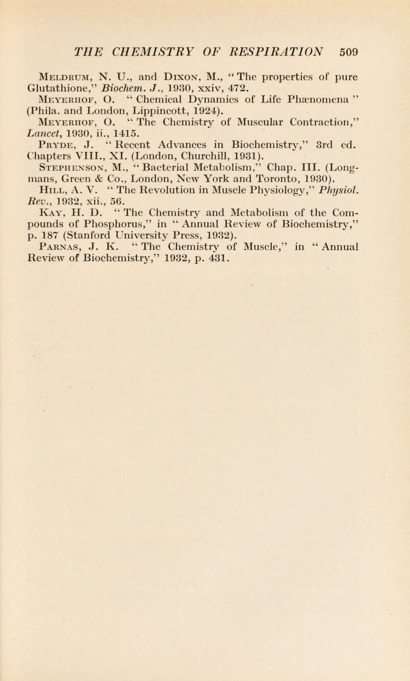 Meldrum, N. U., and Dixon, M., “The properties of pure Glutathione,” Biochem. J., 1930, xxiv, 472. Meyerhof, O. “ Chemical Dynamics of Life Phaenomena ” (Phila. and London, Lippincott, 1924). Meyerhof, O. “ The Chemistry of Muscular Contraction,” Lancet, 1930, ii., 1415. Pryde, J. “ Recent Advances in Biochemistry,” 3rd ed. Chapters VIII., XI. (London, Churchill, 1931). Stephenson, M., “Bacterial Metabolism,” Chap. III. (Long¬ mans, Green & Co., London, New York and Toronto, 1930). Hill, A. V. “ The Revolution in Muscle Physiology,” Physiol. Rev., 1932, xii., 56. Ivay, II. D. “ The Chemistry and Metabolism of the Com¬ pounds of Phosphorus,” in “ Annual Review of Biochemistry,” p. 187 (Stanford University Press, 1932). Parnas, J. Iy. “ The Chemistry of Muscle,” in “ Annual Review of Biochemistry,” 1932, p. 431.