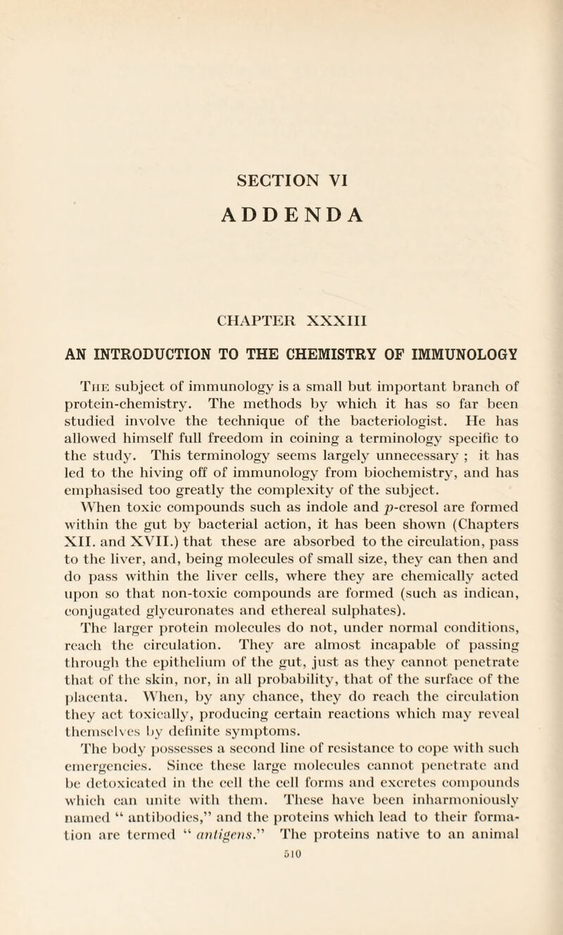 SECTION VI ADDENDA CHAPTER XXXIII AN INTRODUCTION TO THE CHEMISTRY OF IMMUNOLOGY Tiie subject of immunology is a small but important branch of protein-chemistry. The methods by which it has so far been studied involve the technique of the bacteriologist. He has allowed himself full freedom in coining a terminology specific to the study. This terminology seems largely unnecessary ; it has led to the hiving off of immunology from biochemistry, and has emphasised too greatly the complexity of the subject. When toxic compounds such as indole and ^-cresol are formed within the gut by bacterial action, it has been shown (Chapters XII. and XVII.) that these are absorbed to the circulation, pass to the liver, and, being molecules of small size, they can then and do pass within the liver cells, where they are chemically acted upon so that non-toxic compounds are formed (such as indican, conjugated glycuronates and ethereal sulphates). The larger protein molecules do not, under normal conditions, reach the circulation. They are almost incapable of passing through the epithelium of the gut, just as they cannot penetrate that of the skin, nor, in all probability, that of the surface of the placenta. When, by any chance, they do reach the circulation they act toxically, producing certain reactions which may reveal themselves by definite symptoms. The body possesses a second line of resistance to cope with such emergencies. Since these large molecules cannot penetrate and be detoxicated in the cell the cell forms and excretes compounds which can unite with them. These have been inharmoniously named “ antibodies,” and the proteins which lead to their forma¬ tion are termed “ antigens. The proteins native to an animal