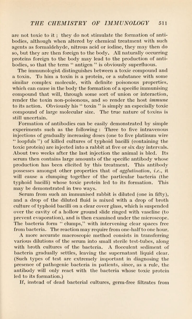 are not toxic to it ; they do not stimulate the formation of anti¬ bodies, although when altered by chemical treatment with such agents as formaldehyde, nitrous acid or iodine, they may then do so, but they are then foreign to the body. All naturally occurring proteins foreign to the body may lead to the production of anti¬ bodies, so that the term “ antigen ” is obviously superfluous. The immunologist distinguishes between a toxic compound and a toxin. To him a toxin is a protein, or a substance with some similar complex molecule, with definite poisonous properties, which can cause in the body the formation of a specific immunising compound that will, through some sort of union or interaction, render the toxin non-poisonous, and so render the host immune to its action. Obviously his “ toxin ” is simply an especially toxic compound of large molecular size. The true nature of toxins is still uncertain. Formation of antibodies can be easily demonstrated by simple experiments such as the following : Three to five intravenous injections of gradually increasing doses (one to five platinum wire “ loopfuls ”) of killed cultures of typhoid bacilli (containing the toxic protein) are injected into a rabbit at five or six day intervals. About two weeks after the last injection the animal is bled. Its serum then contains large amounts of the specific antibody whose production has been elicited by this treatment. This antibody possesses amongst other properties that of agglutination, i.e., it will cause a clumping together of the particular bacteria (the typhoid bacilli) whose toxic protein led to its formation. This may be demonstrated in two ways. Serum from such an immunised rabbit is diluted (one in fifty), and a drop of the diluted fluid is mixed with a drop of broth culture of typhoid bacilli on a clear cover glass, which is suspended over the cavity of a hollow ground slide ringed with vaseline (to prevent evaporation), and is then examined under the microscope. The bacteria form “ clumps,” with intervening clear spaces free from bacteria. The reaction may require from one-half to one hour. A more accurate macroscopic method consists in transferring various dilutions of the serum into small sterile test-tubes, along with broth cultures of the bacteria. A flocculcnt sediment of bacteria gradually settles, leaving the supernatant liquid clear. (Such types of test are extremely important in diagnosing the presence of pathogenic bacteria in patients, since, as a rule, the antibody will only react witli the bacteria whose toxic protein led to its formation.) If, instead of dead bacterial cultures, germ-free filtrates from
