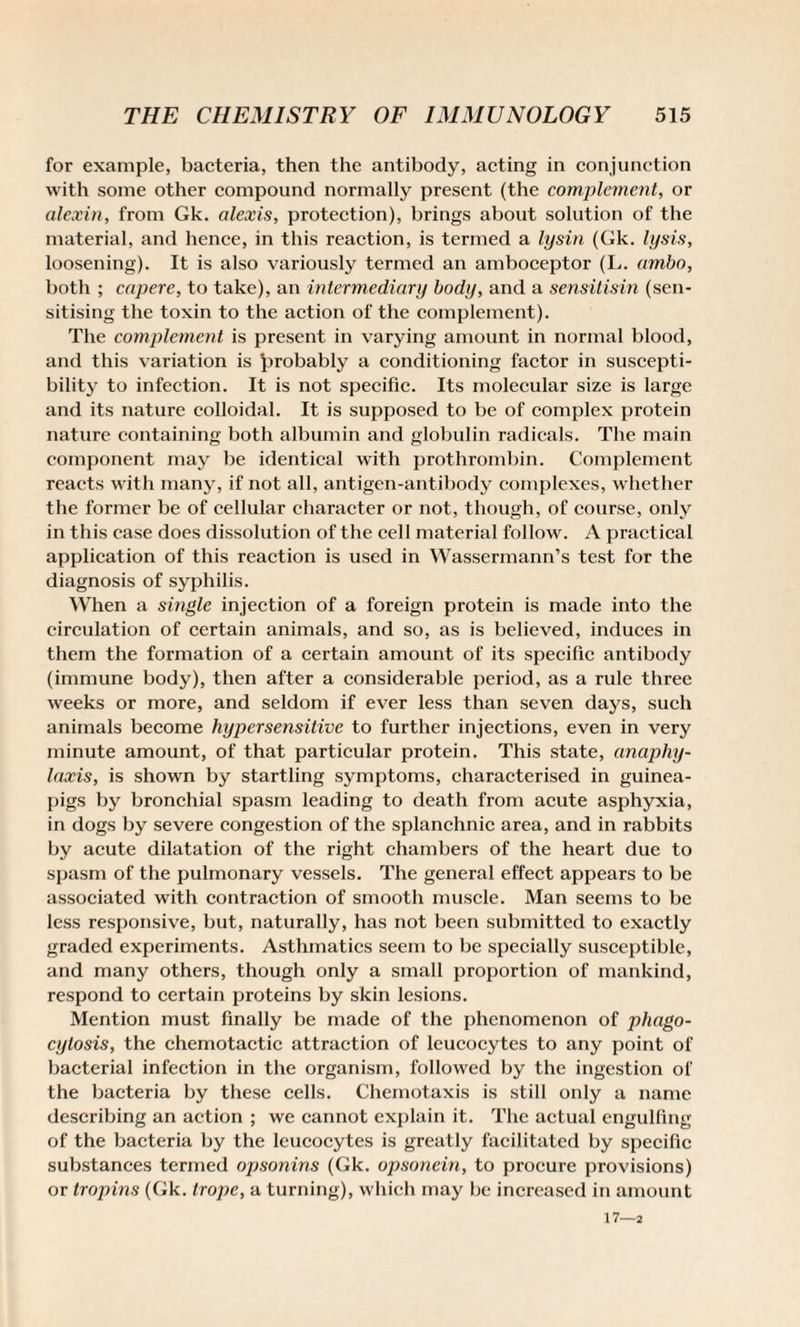 for example, bacteria, then the antibody, acting in conjunction with some other compound normally present (the complement, or alexin, from Gk. alexis, protection), brings about solution of tbe material, and hence, in this reaction, is termed a lysin (Gk. lysis, loosening). It is also variously termed an amboceptor (L. ambo, both ; capere, to take), an intermediary body, and a sensitisin (sen¬ sitising the toxin to the action of the complement). The complement is present in varying amount in normal blood, and this variation is probably a conditioning factor in suscepti¬ bility to infection. It is not specific. Its molecular size is large and its nature colloidal. It is supposed to be of complex protein nature containing both albumin and globulin radicals. The main component may be identical with prothrombin. Complement reacts with many, if not all, antigen-antibody complexes, whether the former be of cellular character or not, though, of course, only in this case does dissolution of the cell material follow. A practical application of this reaction is used in Wassermann’s test for the diagnosis of syphilis. When a single injection of a foreign protein is made into the circulation of certain animals, and so, as is believed, induces in them the formation of a certain amount of its specific antibody (immune body), then after a considerable period, as a rule three weeks or more, and seldom if ever less than seven days, such animals become hypersensitive to further injections, even in very minute amount, of that particular protein. This state, anaphy¬ laxis, is shown by startling symptoms, characterised in guinea- pigs by bronchial spasm leading to death from acute asphyxia, in dogs by severe congestion of the splanchnic area, and in rabbits by acute dilatation of the right chambers of the heart due to spasm of the pulmonary vessels. The general effect appears to be associated with contraction of smooth muscle. Man seems to be less responsive, but, naturally, has not been submitted to exactly graded experiments. Asthmatics seem to be specially susceptible, and many others, though only a small proportion of mankind, respond to certain proteins by skin lesions. Mention must finally be made of the phenomenon of phago¬ cytosis, the chemotactic attraction of leucocytes to any point of bacterial infection in the organism, followed by the ingestion of the bacteria by these cells. Chemotaxis is still only a name describing an action ; we cannot explain it. The actual engulfing of the bacteria by the leucocytes is greatly facilitated by specific substances termed opsonins (Gk. opsonein, to procure provisions) or tropins (Gk. trope, a turning), which may be increased in amount 17—2