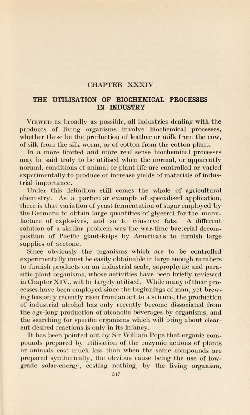 CHAPTER XXXIV THE UTILISATION OF BIOCHEMICAL PROCESSES IN INDUSTRY Viewed as broadly as possible, all industries dealing with the products of living organisms involve biochemical processes, whether these be the production of leather or milk from the cow, of silk from the silk worm, or of cotton from the cotton plant. In a more limited and more real sense biochemical processes may be said truly to be utilised when the normal, or apparently normal, conditions of animal or plant life are controlled or varied experimentally to produce or increase yields of materials of indus¬ trial importance. Under this definition still comes the whole of agricultural chemistry. As a particular example of specialised application, there is that variation of yeast fermentation of sugar employed by the Germans to obtain large quantities of glycerol for the manu¬ facture of explosives, and so to conserve fats. A different solution of a similar problem was the war-time bacterial decom¬ position of Pacific giant-kelps by Americans to furnish large supplies of acetone. Since obviously the organisms which are to be controlled experimentally must be easily obtainable in large enough numbers to furnish products on an industrial scale, saprophytic and para¬ sitic plant organisms, whose activities have been brielly reviewed in Chapter XIV., w ill be largely utilised. While many of their pro¬ cesses have been employed since the beginnings of man, yet brew¬ ing has only recently risen from an art to a science, the production of industrial alcohol has only recently become dissociated from the age-long production of alcoholic beverages by organisms, and the searching for specific organisms which will bring about clear- cut desired reactions is only in its infancy. It has been pointed out by Sir William Pope that organic com¬ pounds prepared by utilisation of the enzymic actions of plants or animals cost much less than when the same compounds are prepared synthetically, the obvious cause being the use of low'- grade solar-energy, costing nothing, by the living organism,