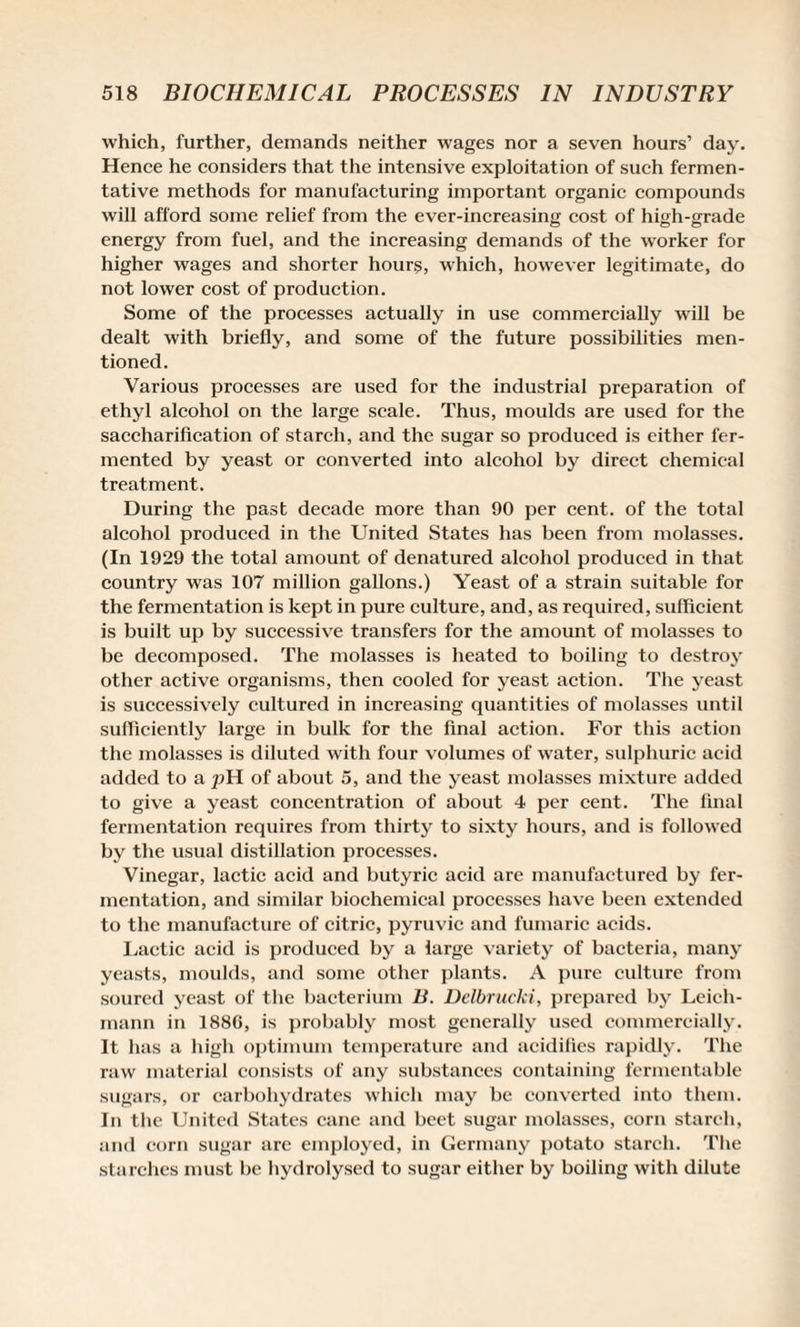 which, further, demands neither wages nor a seven hours’ day. Hence he considers that the intensive exploitation of such fermen¬ tative methods for manufacturing important organic compounds will afford some relief from the ever-increasing cost of high-grade energy from fuel, and the increasing demands of the worker for higher wages and shorter hours, which, however legitimate, do not lower cost of production. Some of the processes actually in use commercially will be dealt with briefly, and some of the future possibilities men¬ tioned. Various processes are used for the industrial preparation of ethyl alcohol on the large scale. Thus, moulds are used for the saccharification of starch, and the sugar so produced is either fer¬ mented by yeast or converted into alcohol by direct chemical treatment. During the past decade more than 90 per cent, of the total alcohol produced in the United States has been from molasses. (In 1929 the total amount of denatured alcohol produced in that country was 107 million gallons.) Yeast of a strain suitable for the fermentation is kept in pure culture, and, as required, sufficient is built up by successive transfers for the amount of molasses to be decomposed. The molasses is heated to boiling to destroy other active organisms, then cooled for yeast action. The yeast is successively cultured in increasing quantities of molasses until sufficiently large in bulk for the final action. For this action the molasses is diluted with four volumes of water, sulphuric acid added to a pH of about 5, and the yeast molasses mixture added to give a yeast concentration of about 4 per cent. The final fermentation requires from thirty to sixty hours, and is followed by the usual distillation processes. Vinegar, lactic acid and butyric acid arc manufactured by fer¬ mentation, and similar biochemical processes have been extended to the manufacture of citric, pyruvic and fumaric acids. Lactic acid is produced by a large variety of bacteria, many yeasts, moulds, and some other plants. A pure culture from soured yeast of the bacterium B. Delbrucki, prepared by Leich- mann in 1886, is probably most generally used commercially. It has a high optimum temperature and acidifies rapidly. The raw material consists of any substances containing fermentable sugars, or carbohydrates which may be converted into them. In the United States cane and beet sugar molasses, corn starch, and corn sugar are employed, in Germany potato starch. The starches must be hydrolysed to sugar either by boiling with dilute