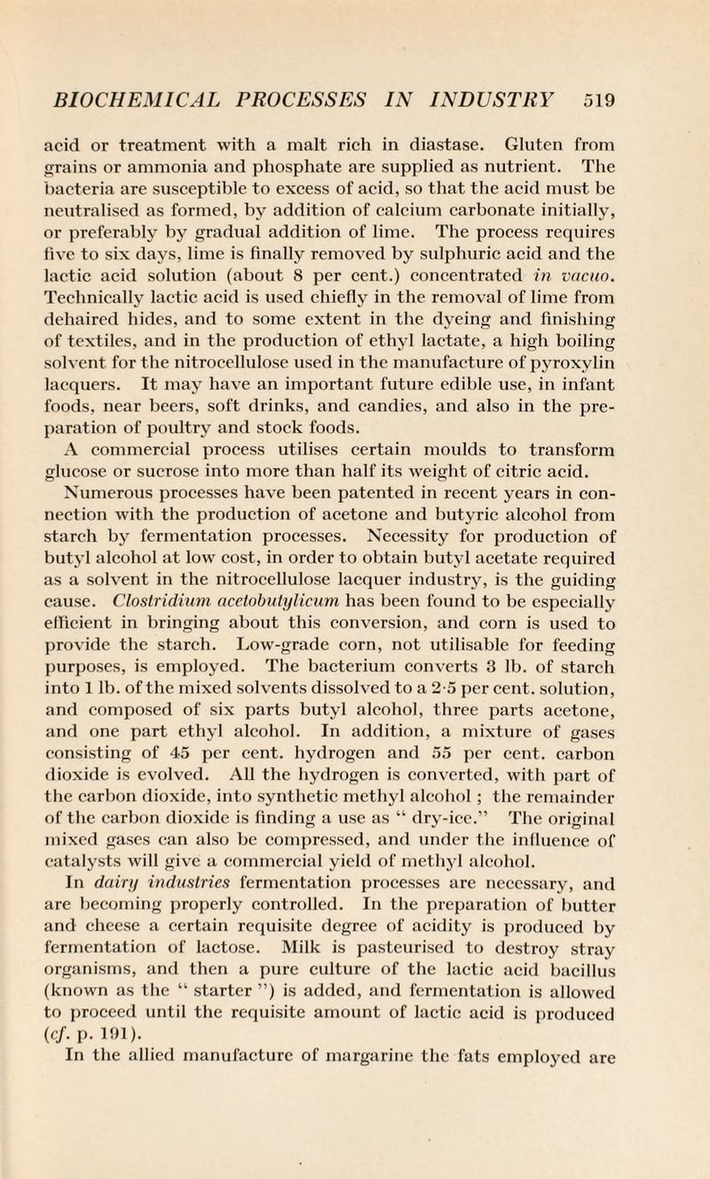 acid or treatment with a malt rich in diastase. Gluten from grains or ammonia and phosphate are supplied as nutrient. The bacteria are susceptible to excess of acid, so that the acid must be neutralised as formed, by addition of calcium carbonate initially, or preferably by gradual addition of lime. The process requires five to six days, lime is finally removed by sulphuric acid and the lactic acid solution (about 8 per cent.) concentrated in vacuo. Technically lactic acid is used chiefly in the removal of lime from dehaired hides, and to some extent in the dyeing and finishing of textiles, and in the production of ethyl lactate, a high boiling solvent for the nitrocellulose used in the manufacture of pyroxylin lacquers. It may have an important future edible use, in infant foods, near beers, soft drinks, and candies, and also in the pre¬ paration of poultry and stock foods. A commercial process utilises certain moulds to transform glucose or sucrose into more than half its weight of citric acid. Numerous processes have been patented in recent years in con¬ nection with the production of acetone and butyric alcohol from starch by fermentation processes. Necessity for production of butyl alcohol at low cost, in order to obtain butyl acetate required as a solvent in the nitrocellulose lacquer industry, is the guiding cause. Clostridium acetobutylicum has been found to be especially efficient in bringing about this conversion, and corn is used to provide the starch. Low-grade corn, not utilisable for feeding purposes, is employed. The bacterium converts 3 lb. of starch into 1 lb. of the mixed solvents dissolved to a 2-5 per cent, solution, and composed of six parts butyl alcohol, three parts acetone, and one part ethyl alcohol. In addition, a mixture of gases consisting of 45 per cent, hydrogen and 55 per cent, carbon dioxide is evolved. All the hydrogen is converted, with part of the carbon dioxide, into synthetic methyl alcohol ; the remainder of the carbon dioxide is finding a use as “ dry-ice.” The original mixed gases can also be compressed, and under the influence of catalysts will give a commercial yield of methyl alcohol. In dairy industries fermentation processes are necessary, and are becoming properly controlled. In the preparation of butter and cheese a certain requisite degree of acidity is produced by fermentation of lactose. Milk is pasteurised to destroy stray organisms, and then a pure culture of the lactic acid bacillus (known as the “ starter ”) is added, and fermentation is allowed to proceed until the requisite amount of lactic acid is produced (cf. P- 191). In the allied manufacture of margarine the fats employed are
