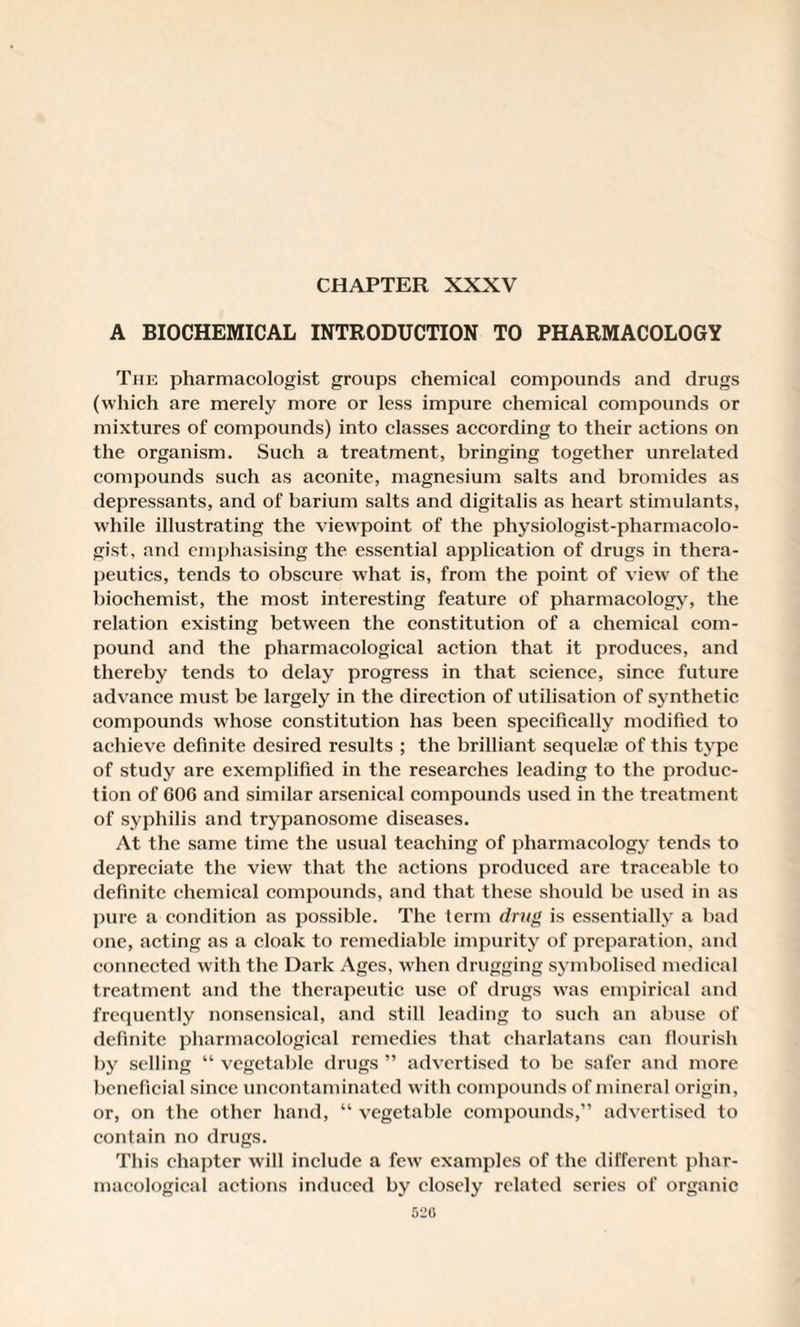 CHAPTER XXXV A BIOCHEMICAL INTRODUCTION TO PHARMACOLOGY The pharmacologist groups chemical compounds and drugs (which are merely more or less impure chemical compounds or mixtures of compounds) into classes according to their actions on the organism. Such a treatment, bringing together unrelated compounds such as aconite, magnesium salts and bromides as depressants, and of barium salts and digitalis as heart stimulants, while illustrating the viewpoint of the physiologist-pharmacolo¬ gist, and emphasising the essential application of drugs in thera¬ peutics, tends to obscure what is, from the point of view of the biochemist, the most interesting feature of pharmacology, the relation existing between the constitution of a chemical com¬ pound and the pharmacological action that it produces, and thereby tends to delay progress in that science, since future advance must be largely in the direction of utilisation of synthetic compounds whose constitution has been specifically modified to achieve definite desired results ; the brilliant sequelae of this type of study are exemplified in the researches leading to the produc¬ tion of 606 and similar arsenical compounds used in the treatment of syphilis and trypanosome diseases. At the same time the usual teaching of pharmacology tends to depreciate the view that the actions produced are traceable to definite chemical compounds, and that these should be used in as pure a condition as possible. The term drug is essentially a bad one, acting as a cloak to remediable impurity of preparation, and connected with the Dark Ages, when drugging symbolised medical treatment and the therapeutic use of drugs wras empirical and frequently nonsensical, and still leading to such an abuse of definite pharmacological remedies that charlatans can flourish by selling “ vegetable drugs ” advertised to be safer and more beneficial since uncontaminated with compounds of mineral origin, or, on the other hand, “ vegetable compounds,” advertised to contain no drugs. This chapter will include a few examples of the different phar¬ macological actions induced by closely related series of organic 520