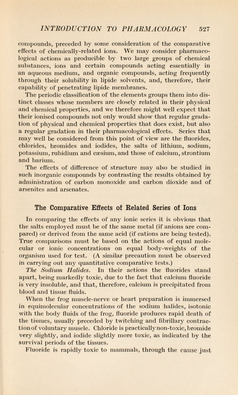 compounds, preceded by some consideration of the comparative effects of chemically-related ions. We may consider pharmaco¬ logical actions as producible by two large groups of chemical substances, ions and certain compounds acting essentially in an aqueous medium, and organic compounds, acting frequently through their solubility in lipide solvents, and, therefore, their capability of penetrating lipide membranes. The periodic classification of the elements groups them into dis¬ tinct classes whose members are closely related in their physical and chemical properties, and we therefore might well expect that their ionised compounds not only would show that regular grada¬ tion of physical and chemical properties that does exist, but also a regular gradation in their pharmacological effects. Series that may well be considered from this point of view are the fluorides, chlorides, bromides and iodides, the salts of lithium, sodium, potassium, rubidium and caesium, and those of calcium, strontium and barium. The effects of difference of structure may also be studied in such inorganic compounds by contrasting the results obtained by administration of carbon monoxide and carbon dioxide and of arsenites and arsenates. The Comparative Effects of Related Series of Ions In comparing the effects of any ionic series it is obvious that the salts employed must be of the same metal (if anions are com¬ pared) or derived from the same acid (if cations are being tested). True comparisons must be based on the actions of equal mole¬ cular or ionic concentrations on equal body-weights of the organism used for test. (A similar precaution must be observed in carrying out any quantitative comparative tests.) The Sodium Halides. In their actions the fluorides stand apart, being markedly toxic, due to the fact that calcium fluoride is very insoluble, and that, therefore, calcium is precipitated from blood and tissue fluids. When the frog muscle-nerve or heart preparation is immersed in equimolecular concentrations of the sodium halides, isotonic with the body fluids of the frog, fluoride produces rapid death of the tissues, usually preceded by twitching and fibrillary contrac¬ tion of voluntary muscle. Chloride is practically non-toxic, bromide very slightly, and iodide slightly more toxic, as indicated by the survival periods of the tissues. Fluoride is rapidly toxic to mammals, through the cause just