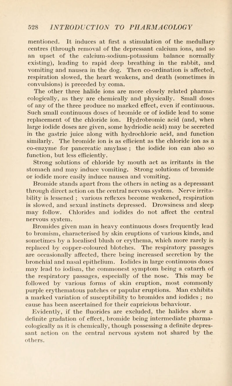 mentioned. It induces at first a stimulation of the medullary centres (through removal of the depressant calcium ions, and so an upset of the calcium-sodium-potassium balance normally existing), leading to rapid deep breathing in the rabbit, and vomiting and nausea in the dog. Then co-ordination is affected, respiration slowed, the heart weakens, and death (sometimes in convulsions) is preceded by coma. The other three halide ions are more closely related pharma¬ cologically, as they are chemically and physically. Small doses of any of the three produce no marked effect, even if continuous. Such small continuous doses of bromide or of iodide lead to some replacement of the chloride ion. Hydrobromic acid (and, when large iodide doses are given, some hydriodic acid) may be secreted in the gastric juice along with hydrochloric acid, and function similarly. The bromide ion is as efficient as the chloride ion as a co-enzyme for pancreatic amylase ; the iodide ion can also so function, but less efficiently. Strong solutions of chloride by mouth act as irritants in the stomach and may induce vomiting. Strong solutions of bromide or iodide more easily induce nausea and vomiting. Bromide stands apart from the others in acting as a depressant through direct action on the central nervous system. Nerve irrita¬ bility is lessened ; various reflexes become weakened, respiration is slowed, and sexual instincts depressed. Drowsiness and sleep may follow. Chlorides and iodides do not affect the central nervous system. Bromides given man in heavy continuous doses frequently lead to bromism, characterised by skin eruptions of various kinds, and sometimes by a localised blush or erythema, which more rarely is replaced by copper-coloured blotches. The respiratory passages are occasionally affected, there being increased secretion by the bronchial and nasal epithelium. Iodides in large continuous doses may lead to iodism, the commonest symptom being a catarrh of the respiratory passages, especially of the nose. This may be followed by various forms of skin eruption, most commonly purple erythematous patches or papular eruptions. Man exhibits a marked variation of susceptibility to bromides and iodides ; no cause has been ascertained for their capricious behaviour. Evidently, if the fluorides are excluded, the halides show a definite gradation of effect, bromide being intermediate pharma¬ cologically as it is chemically, though possessing a definite depres¬ sant action on the central nervous system not shared by the others.