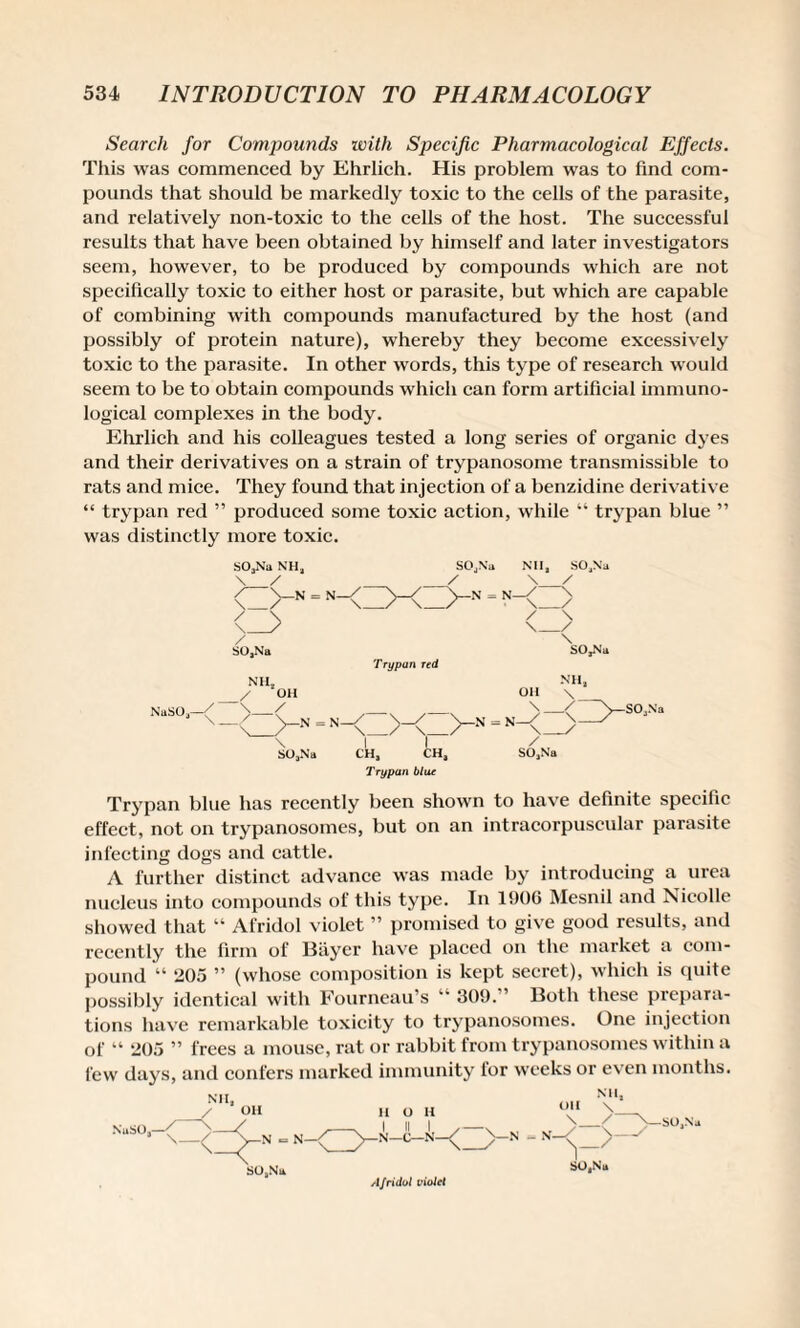 Search for Compounds with Specific Pharmacological Effects. This was commenced by Ehrlich. His problem was to find com¬ pounds that should be markedly toxic to the cells of the parasite, and relatively non-toxic to the cells of the host. The successful results that have been obtained by himself and later investigators seem, however, to be produced by compounds which are not specifically toxic to either host or parasite, but which are capable of combining with compounds manufactured by the host (and possibly of protein nature), whereby they become excessively toxic to the parasite. In other words, this type of research would seem to be to obtain compounds which can form artificial immuno¬ logical complexes in the body. Ehrlich and his colleagues tested a long series of organic dyes and their derivatives on a strain of trypanosome transmissible to rats and mice. They found that injection of a benzidine derivative “ trypan red ” produced some toxic action, while “ trypan blue ” was distinctly more toxic. SOjNa NHj \ / SOjNa Nil, \ > -N = N- -N - N- / SO,Na Naso,—( > S04Na / y \ y \ SO,Na •N = N- Trypan red NHj OH \ ,Z>-<Z>-N=N-<Z> 1 I / CH, CH, SO,N'a Trypan blur \ _< >—SOjNa Trypan blue has recently been shown to have definite specific effect, not on trypanosomes, but on an intracorpuseular parasite infecting dogs and cattle. A further distinct advance was made by introducing a urea nucleus into compounds of this type. In 1906 Mesnil and Nicolle showed that “ Afridol violet ” promised to give good results, and recently the firm of Bayer have placed on the market a com¬ pound “ 205 ” (whose composition is kept secret), which is quite possibly identical with Fourneau’s “ 309. ’ Both these prepara¬ tions have remarkable toxicity to trypanosomes. One injection of “ 205 ” frees a mouse, rat or rabbit from trypanosomes within a few days, and confers marked immunity for weeks or even months. Nil, OH NuSO,- s—y—N = N _/ >—SO,Na SO,Nil Afridol violcl SO,Nu