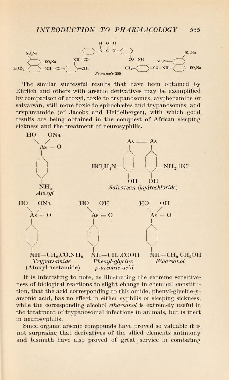 SO.Na \ SO.Sb NaSOj—^ Nil—CO SOjNtt CO— NH SO.Na \. / ;> 'n—CO—Nil—/ SOjNa Foumeau s 309 The similar successful results that have been obtained by Ehrlich and others with arsenic derivatives may be exemplified by comparison of atoxyl, toxic to trypanosomes, arsphcnamine or salvarsan, still more toxic to spiroehaetes and trypanosomes, and tryparsamide (of Jacobs and Heidclberger), with which good results are being obtained in the conquest of African sleeping sickness and the treatment of neurosyphilis. HO ONa / A 11 O As = | - As | 1 /\ A 1 i /\ 1 1 1 1 1 \/ hci,h2n—'x \ 1 1 \/ 1 nh2,iici 1 OH OH nh2 Atoxyl Salvarsan (hydrochloricle) IIO ONa HO OH HO OH \ / As - O i \ / As = O \ As 1 / = o /\ 1 1 1 /\ 1 /\ U \/ \/ i NH—CH2.CO.NH2 | NH—CH2.COOII NH—CH2.CII2OH Tryparsamide Phenyl-glycine Etharsanol (Atoxyl-acetamide) p-arsonic acid It is interesting to note, as illustrating the extreme sensitive¬ ness of biological reactions to slight change in chemical constitu¬ tion, that the acid corresponding to this amide, phenyl-glycine-p¬ arsonic acid, has no effect in either syphilis or sleeping sickness, while the corresponding alcohol etharsanol is extremely useful in the treatment of trypanosomal infections in animals, but is inert in neurosyphilis. Since organic arsenic compounds have proved so valuable it is not surprising that derivatives of the allied elements antimony and bismuth have also proved of great service in combating