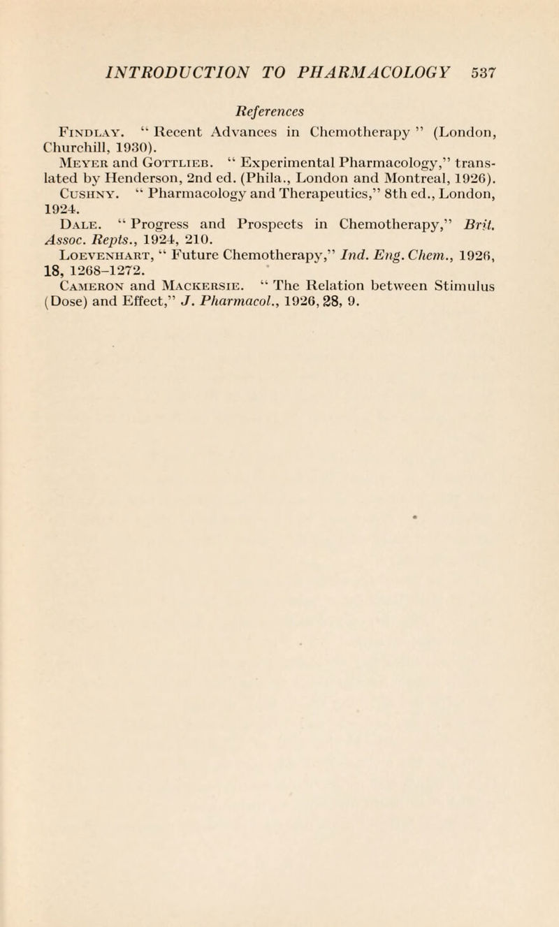 References Findlay. “ Recent Advances in Chemotherapy ” (London, Churchill, 1930). Meyer and Gottlieb. “ Experimental Pharmacology,” trans¬ lated by Henderson, 2nd ed. (Phila., London and Montreal, 1926). Cusiiny. “ Pharmacology and Therapeutics,” 8th ed., London, 1924. Dale. “ Progress and Prospects in Chemotherapy,” Brit. Assoc. Repts., 1924, 210. Loevenhart, “ Future Chemotherapy,” Ind. Eng.Chem., 1926, 18, 1268-1272. Cameron and Mackersie. “ The Relation between Stimulus (Dose) and Effect,” J. Pharmacol., 1926, 28, 9.