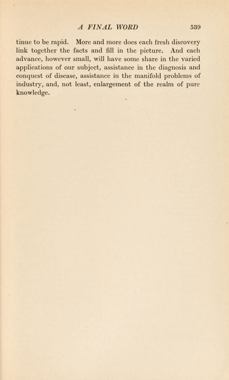 tinue to be rapid. More and more does each fresh discovery link together the facts and fill in the picture. And each advance, however small, will have some share in the varied applications of our subject, assistance in the diagnosis and conquest of disease, assistance in the manifold problems of industry, and, not least, enlargement of the realm of pure knowledge.