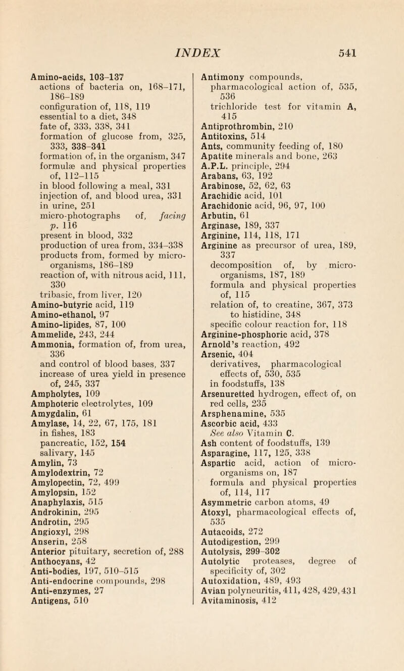 Amino-acids, 103-137 actions of bacteria on, 168-171, 186-189 configuration of, 11S, 119 essential to a diet, 348 fate of, 333, 338, 341 formation of glucose from, 325, 333, 338-341 formation of, in the organism, 347 formulae and physical properties of, 112-115 in blood following a meal, 331 injection of, and blood urea, 331 in urine, 251 micro-photographs of, facing p. 116 present in blood, 332 production of urea from, 334-338 products from, formed by micro¬ organisms, 186-189 reaction of, with nitrous acid, 111, 330 tribasic, from liver, 120 Amino-butyric acid, 119 Amino-ethanol, 97 Amino-lipides, 87, 100 Ammelide, 243, 244 Ammonia, formation of, from urea, 336 and control of blood bases, 337 increase of urea yield in presence of, 245, 337 Ampholytes, 109 Amphoteric electrolytes, 109 Amygdalin, 61 Amylase, 14, 22, 67, 175, 181 in fishes, 183 pancreatic, 152, 154 salivary, 145 Amylin, 73 Amylodextrin, 72 Amylopectin, 72, 499 Amylopsin, 152 Anaphylaxis, 515 Androkinin, 295 Androtin, 295 Angioxyl, 298 Anserin, 258 Anterior pituitary, secretion of, 288 Anthocyans, 42 Anti-bodies, 197, 510-515 Anti-endocrine compounds, 298 Anti-enzymes, 27 Antigens, 510 Antimony compounds, pharmacological action of, 535, 536 trichloride test for vitamin A, 415 Antiprothrombin, 210 Antitoxins, 514 Ants, community feeding of, ISO Apatite minerals and bone, 263 A.P.L. principle, 294 Arabans, 63, 192 Arabinose, 52, 62, 63 Arachidic acid, 101 Arachidonic acid, 96, 97, 100 Arbutin, 61 Arginase, 189, 337 Arginine, 114, 118, 171 Arginine as precursor of urea, 189, 337 decomposition of, by micro¬ organisms, 187, 1S9 formula and physical properties of, 115 relation of, to creatine, 367, 373 to histidine, 348 specific colour reaction for, 118 Arginine-phosphoric acid, 378 Arnold’s reaction, 492 Arsenic, 404 derivatives, pharmacological effects of, 530, 535 in foodstuffs, 138 Arsenuretted hydrogen, effect of, on red cells, 235 Arsphenamine, 535 Ascorbic acid, 433 See also Vitamin C. Ash content of foodstuffs, 139 Asparagine, 117, 125, 338 Aspartic acid, action of micro¬ organisms on, 187 formula and physical properties of, 114, 117 Asymmetric carbon atoms, 49 Atoxyl, pharmacological effects of, 535 Autacoids, 272 Autodigestion, 299 Autolysis, 299-302 Autolytic proteases, degree of specificity of, 302 Autoxidation, 489, 493 Avian polyneuritis, 411,428, 429,431 Avitaminosis, 412
