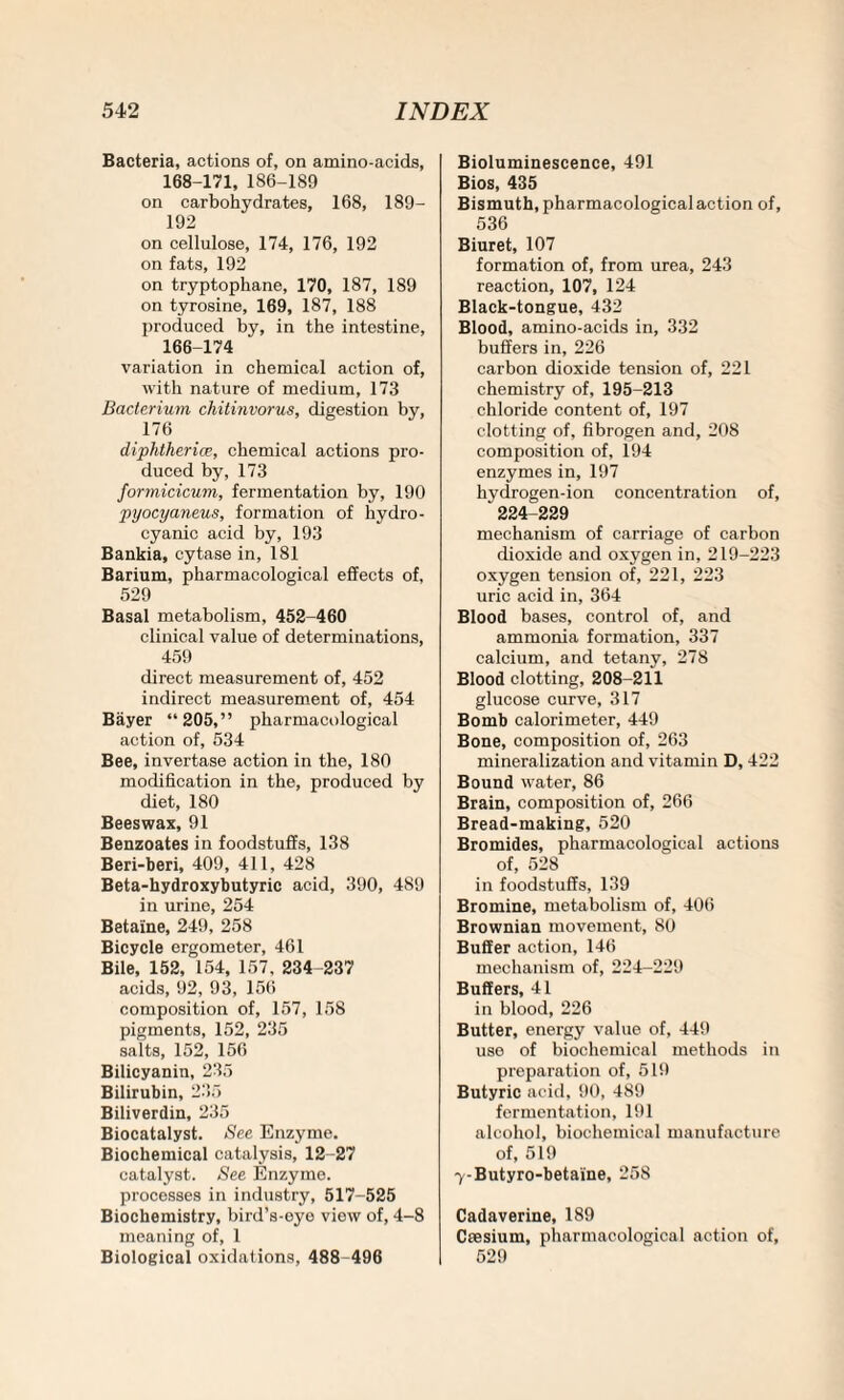 Bacteria, actions of, on amino-acids, 168-171, 186-189 on carbohydrates, 168, 189- 192 on cellulose, 174, 176, 192 on fats, 192 on tryptophane, 170, 187, 189 on tyrosine, 169, 187, 188 produced by, in the intestine, 166-174 variation in chemical action of, with nature of medium, 173 Bacterium chitinvorus, digestion by, 176 diphtheric?, chemical actions pro¬ duced by, 173 fomiicicum, fermentation by, 190 pyocyaneus, formation of hydro¬ cyanic acid by, 193 Bankia, cytase in, 181 Barium, pharmacological effects of, 529 Basal metabolism, 452-460 clinical value of determinations, 459 direct measurement of, 452 indirect measurement of, 454 Bayer “205,” pharmacological action of, 534 Bee, invertase action in the, 180 modification in the, produced by diet, 180 Beeswax, 91 Benzoates in foodstuffs, 138 Beri-beri, 409, 411, 428 Beta-hydroxybutyric acid, 390, 489 in urine, 254 Betaine, 249, 258 Bicycle ergometer, 461 Bile, 152, 154, 157, 234-237 acids, 92, 93, 156 composition of, 157, 158 pigments, 152, 235 salts, 152, 156 Bilicyanin, 235 Bilirubin, 235 Biliverdin, 235 Biocatalyst. See Enzyme. Biochemical catalysis, 12 -27 catalyst. See Enzyme, processes in industry, 517-525 Biochemistry, bird’s-eye viow of, 4-8 meaning of, 1 Biological oxidations, 488 496 Bioluminescence, 491 Bios, 435 Bismuth, pharmacological action of, 536 Biuret, 107 formation of, from urea, 243 reaction, 107, 124 Black-tongue, 432 Blood, amino-acids in, 332 buffers in, 226 carbon dioxide tension of, 221 chemistry of, 195-213 chloride content of, 197 clotting of, fibrogen and, 208 composition of, 194 enzymes in, 197 hydrogen-ion concentration of, 224-229 mechanism of carriage of carbon dioxide and oxygen in, 219-223 oxygen tension of, 221, 223 uric acid in, 364 Blood bases, control of, and ammonia formation, 337 calcium, and tetany, 278 Blood clotting, 208-211 glucose curve, 317 Bomb calorimeter, 449 Bone, composition of, 263 mineralization and vitamin D, 422 Bound water, 86 Brain, composition of, 266 Bread-making, 520 Bromides, pharmacological actions of, 528 in foodstuffs, 139 Bromine, metabolism of, 406 Brownian movement, 80 Buffer action, 146 mechanism of, 224-229 Buffers, 41 in blood, 226 Butter, energy value of, 44!) use of biochemical methods in preparation of, 519 Butyric acid, 90, 489 fermentation, 191 alcohol, biochemical manufacture of, 519 7-Butyro-betaine, 258 Cadaverine, 189 Caesium, pharmacological action of, 529