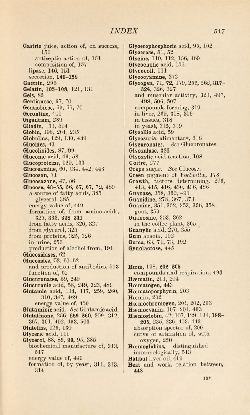 Gastric juice, action of, on sucrose, 151 antiseptic action of, 151 composition of, 157 lipase, 146, 151 secretion, 146-152 Gastrin. 296 Gelatin, 105-108, 121, 131 Gels, 85 Gentianose, 67, 70 Gentiobiose, 65, 67, 70 Gerontine, 441 Gigantism, 289 Gliadin, 130, 514 Globin, 198, 201, 235 Globulins, 129, 130, 439 Glucides, 43 Glucolipides, 87, 99 Gluconic acid, 46, 58 Glucoproteins, 129, 133 Glucosamine, 60, 134, 442, 443 Glucosan, 71 Glucosazone, 47, 56 Glucose, 43-55, 56, 57, 67, 72, 489 a source of fatty acids, 385 glycerol, 385 energy value of, 449 formation of, from amino-acids, 325, 333, 338-341 from fatty acids, 326, 327 from glycerol, 325 from proteins, 325, 326 in urine, 253 production of alcohol from, 191 Glucosidases, 62 Glucosides, 53, 60-62 and production of antibodies, 513 function of, 62 Glucuronates, 59, 249 Glucuronic acid, 58, 249, 323, 489 Glutamic acid, 114, 117, 259, 260, 310, 347, 469 energy value of, 450 Glutaminic acid. See Glutamic acid. Glutathione, 256, 259 260, 309, 312, 367, 391, 492, 493, 503 Glutelins, 129, 130 Glyceric acid, 111 Glycerol, 88, 89, 90, 95, 385 biochemical manufacture of, 313, 517 energy value of, 449 formation of, by yeast, 311, 313, 314 Glycerophosphoric acid, 95, 102 Glycerose, 51, 52 Glycine, 110, 112, 156, 469 Glycocholic acid, 156 Glycocoll, 111 Glycocyamine, 373 Glycogen, 71, 72, 179, 256, 262, 317- 324, 326, 327 and muscular activity, 320, 497, 498, 506, 507 compounds forming, 319 in liver, 269, 318, 319 in tissues, 318 in yeast, 315, 319 Glycollic acid, 59 Glycosuria, alimentary, 318 Glycuronates. See Glucuronates. Glyoxalase, 323 Glyoxylic acid reaction, 108 Goitre, 277 Grape sugar. See Glucose. Green pigment of Vorticellce, 178 Growth, factors determining, 276, 413, 415, 416, 430, 436, 486 Guanase, 358, 359, 490 Guanidine, 278, 367, 373 Guanine, 351, 352, 353, 356, 358 gout, 359 Guanosine, 353, 362 in the coffee plant, 365 Guanylic acid, 270, 355 Gum acacia, 192 Gums, 63, 71, 73, 192 Gynolactose, 445 Haem, 198, 202-205 compounds and respiration, 493 Haematin, 201, 204 Hsematogen, 443 Haematoporphyrin, 203 Haemin, 202 Haemochromogen, 201, 202,203 Haemocyanin, 107, 201, 403 Haemoglobin, 42, 107, 129, 134,198- 205, 235, 236, 403, 443 absorption spectra of, 200 curve of saturation of, with oxygen, 220 Haemoglobins, distinguished immunologically, 513 Halibut liver oil, 419 Heat and work, relation between, 448 18*
