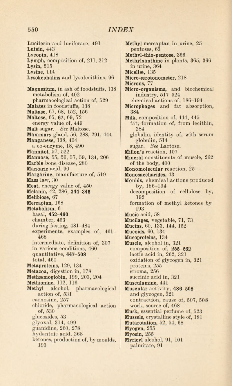 Luciferin and luciferase, 491 Lutein, 443 Lycopin, 418 Lymph, composition of, 211, 212 Lysin, 515 Lysine, 114 Lysokephalins and lysolecithins, 96 Magnesium, in ash of foodstuffs, 138 metabolism of, 402 pharmacological action of, 529 Malates in foodstuffs, 138 Maltase, 67, 68, 152, 156 Maltose, 65, 67, 69, 72 energy value of, 449 Malt sugar. See Maltose. Mammary gland, 56, 288, 291, 444 Manganese, 138, 404 a co-enzyme, 18, 490 Mannitol, 57, 522 Mannose, 55, 56, 57, 59, 134, 206 Marble bone disease, 280 Margaric acid, 90 Margarine, manufacture of, 519 Mass law, 30 Meat, energy value of, 450 Melanin, 42, 286, 344 346 Melibiose, 67 Mercaptan, 168 Metabolism, 6 basal, 452 460 chamber, 453 during fasting, 481-484 experiments, examples of, 461- 468 intermediate, definition of, 307 in various conditions, 460 quantitative, 447-508 total, 460 Metaproteins, 129, 134 Metazoa, digestion in, 178 Methaemoglobin, 199, 203, 204 Methionine, 112, 116 Methyl alcohol, pharmacological action of, 531 carnosine, 257 chloride, pharmacological action of, 530 glucosides, 53 glyoxal, 314, 499 guanidine, 260, 278 hydantoic acid, 368 ketones, production of, by moulds, 193 Methyl mercaptan in urine, 25 pentoses, 63 Methyl-thio-pentose, 366 Methylxanthine in plants, 365, 366 in urine, 364 Micellae, 135 Micro-aerotonometer, 218 Microns, 77 Micro-organisms, and biochemical industry, 517-524 chemical actions of, 186-194 Microphages and fat absorption, 384 Milk, composition of, 444, 445 fat, formation of, from lecithin, 384 globulin, identity of, with serum globulin, 514 sugar. See Lactose. Millon’s reaction, 107 Mineral constituents of muscle, 262 of the body, 400 Monomolecular reaction, 25 Monosaccharides, 43 Moulds, chemical actions produced by,186-194 decomposition of cellulose bv, 192 formation of methyl ketones bv 193 Mucic acid, 58 Mucilages, vegetable, 71, 73 Mucins, 60, 133, 144, 152 Mucoids, 60, 134 Mucoproteins, 134 Muscle, alcohol in, 321 composition of, 255-262 lactic acid in, 262, 321 oxidation of glycogen in, 321 proteins, 255 stroma, 256 succinic acid in, 321 Musculamine, 441 Muscular activity, 486 508 and glycogen, 321 contraction, cause of, 507, 508 work, source of, 468 Musk, essential perfume of, 523 Mussels, crystalline style of, 181 Mutarotation, 52, 54, 68 Myogen, 255 Myosin, 255 Myricyl alcohol, 91, 101 palmitate, 91