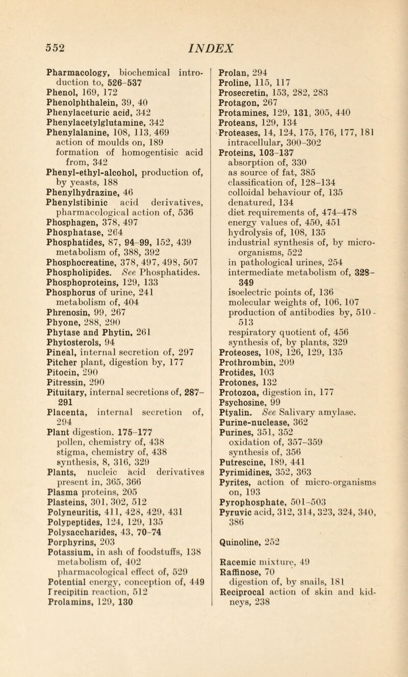 Pharmacology, biochemical intro¬ duction to, 526-537 Phenol, 169, 172 Phenolphthalein, 39, 40 Phenylaceturic acid, 342 Phenylacetylglutamine, 342 Phenylalanine, 108, 113,469 action of moulds on, 189 formation of homogentisic acid from, 342 Phenyl-ethyl-alcohol, production of, by yeasts, 188 Phenylhydrazine, 46 Phenylstibinic acid derivatives, pharmacological action of, 536 Phosphagen, 378, 497 Phosphatase, 264 Phosphatides, 87, 94-99, 152, 439 metabolism of, 388, 392 Phosphocreatine, 378, 497, 498, 507 Phospholipides. See Phosphatides. Phosphoproteins, 129, 133 Phosphorus of urine, 241 metabolism of, 404 Phrenosin, 99, 267 Phyone, 288, 290 Phytase and Phytin, 261 Phytosterols, 94 Pineal, internal secretion of, 297 Pitcher plant, digestion by, 177 Pitocin, 290 Pitressin, 290 Pituitary, internal secretions of, 287- 291 Placenta, internal secretion of, 294 Plant digestion. 175-177 pollen, chemistry of, 438 stigma, chemistry of, 438 synthesis, 8, 316, 329 Plants, nucleic acid derivatives present in, 365, 366 Plasma proteins, 205 Plasteins, 301, 302, 512 Polyneuritis, 411, 428, 429, 431 Polypeptides, 124, 129, 135 Polysaccharides, 43, 70-74 Porphyrins, 203 Potassium, in ash of foodstuffs, 138 metabolism of, 402 pharmacological effect of, 529 Potential energy, conception of, 449 Trecipitin reaction, 512 Prolamins, 129, 130 Prolan, 294 Proline, 115, 117 Prosecretin, 153, 282, 283 Protagon, 267 Protamines, 129, 131, 305, 440 Proteans, 129, 134 Proteases, 14, 124, 175, 176, 177, 181 intracellular, 300-302 Proteins, 103-137 absorption of, 330 as source of fat, 385 classification of, 128-134 colloidal behaviour of, 135 denatured, 134 diet requirements of, 474^178 energy values of, 450, 451 hydrolysis of, 108, 135 industrial synthesis of, by micro¬ organisms, 522 in pathological urines, 254 intermediate metabolism of, 328- 349 isoelectric points of, 136 molecular weights of, 106, 107 production of antibodies by, 510 - 513 respiratory quotient of, 456 synthesis of, by plants, 329 Proteoses, 108, 126, 129, 135 Prothrombin, 209 Protides, 103 Protones, 132 Protozoa, digestion in, 177 Psychosine. 99 Ptyalin. See Salivary amylase. Purine-nuclease, 362 Purines, 351, 352 oxidation of, 357-359 synthesis of, 356 Putrescine, 189, 441 Pyrimidines, 352, 363 Pyrites, action of micro-organisms on, 193 Pyrophosphate, 501-503 Pyruvic acid, 312, 314, 323, 324, 340, 386 Quinoline, 252 Racemic mixture, 49 Raffinose, 70 digestion of, by snails, 181 Reciprocal action of skin and Kid¬ neys, 238