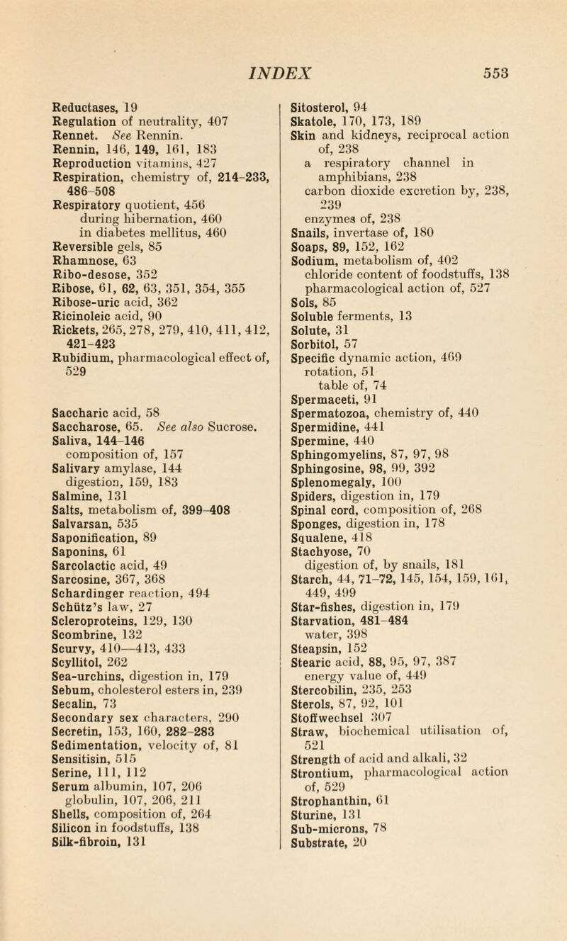Reductases, 19 Regulation of neutrality, 407 Rennet. See Rennin. Rennin, 146, 149, 161, 1811 Reproduction vitamins, 427 Respiration, chemistry of, 214-233, 486 508 Respiratory quotient, 456 during hibernation, 460 in diabetes mellitus, 460 Reversible gels, 85 Rhamnose, 63 Ribo-desose, 352 Ribose, 61, 62, 63, 351, 354, 355 Ribose-uric acid, 362 Ricinoleic acid, 90 Rickets, 265, 278, 279, 410, 411, 412, 421-423 Rubidium, pharmacological effect of, 529 Saccharic acid, 58 Saccharose, 65. See also Sucrose. Saliva, 144-146 composition of, 157 Salivary amylase, 144 digestion, 159, 183 Salmine, 131 Salts, metabolism of, 399-408 Salvarsan, 535 Saponification, 89 Saponins, 61 Sarcolactic acid, 49 Sarcosine, 367, 368 Schardinger reaction, 494 Schiitz’s law, 27 Scleroproteins, 129, 130 Scombrine, 132 Scurvy, 410—413, 433 Scyllitol, 262 Sea-urchins, digestion in, 179 Sebum, cholesterol esters in, 239 Secalin, 73 Secondary sex characters, 290 Secretin, 153, 160, 282-283 Sedimentation, velocity of, 81 Sensitisin, 515 Serine, 111, 112 Serum albumin, 107, 206 globulin, 107, 206, 211 Shells, composition of, 264 Silicon in foodstuffs, 138 Silk-fibroin, 131 Sitosterol, 94 Skatole, 170, 173, 189 Skin and kidneys, reciprocal action of, 238 a respiratory channel in amphibians, 238 carbon dioxide excretion by, 238, 239 enzymes of, 238 Snails, invertase of, 180 Soaps, 89, 152, 162 Sodium, metabolism of, 402 chloride content of foodstuffs, 138 pharmacological action of, 527 Sols, 85 Soluble ferments, 13 Solute, 31 Sorbitol, 57 Specific dynamic action, 469 rotation, 51 table of, 74 Spermaceti, 91 Spermatozoa, chemistry of, 440 Spermidine, 441 Spermine, 440 Sphingomyelins, 87, 97, 98 Sphingosine, 98, 99, 392 Splenomegaly, 100 Spiders, digestion in, 179 Spinal cord, composition of, 268 Sponges, digestion in, 178 Squalene, 418 Stachyose, 70 digestion of, by snails, 181 Starch, 44, 71-72, 145, 154, 159, 161, 449, 499 Star-fishes, digestion in, 179 Starvation, 481-484 water, 398 Steapsin, 152 Stearic acid, 88, 95, 97, 387 energy value of, 449 Stercobilin, 235, 253 Sterols, 87, 92, 101 Stoffweehsel 307 Straw, biochemical utilisation of, 521 Strength of acid and alkali, 32 Strontium, pharmacological action of, 529 Strophanthin, 61 Sturine, 131 Sub-microns, 78 Substrate, 20