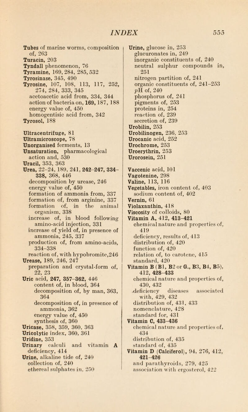 Tubes of marine worms, composition of, 263 Turacin, 203 Tyndall phenomenon, 76 Tyramine, 169, 284, 2S5, 532 Tyrosinase, 345, 490 Tyrosine, 107, 108, 113, 117, 252, 274, 284, 333, 345 acetoacetic acid from, 334, 344 action of bacteria on, 169,187, 188 energy value of, 450 komogentisic acid from, 342 Tyrosol, 188 Ultracentrifuge, 81 Ultramicroscope, 78 Unorganised ferments, 13 Unsaturation, pharmacological action and, 530 Uracil, 353, 363 Urea, 22-24, 189, 241, 242-247, 334- 338, 368, 446 decomposition by urease, 246 energy value of, 450 formation of ammonia from, 337 formation of, from arginine, 337 formation of, in the animal organism, 338 increase of, in blood following amino-acid injection, 331 increase of yield of, in presence of ammonia, 245, 337 production of, from amino-acids, 334-338 reaction of, with hypobromite,246 Urease, 189, 246, 247 preparation and crystal-form of, 22, 23 Uric acid, 247, 357-362, 446 content of, in blood, 364 decomposition of, by man, 363, 364 decomposition of, in presence of ammonia, 362 energy value of, 450 synthesis of, 360 Uricase, 358, 359, 360. 363 Uricolytic index, 360, 361 Uridine, 353 Urinary calculi and vitamin A deficiency, 414 Urine, alkaline tide of, 240 collection of, 240 ethereal sulphates in, 250 Urine, glucose in, 253 glucuronates in, 249 inorganic constituents of, 240 neutral sulphur compounds in, 251 nitrogen partition of, 241 organic constituents of, 241-253 pH of, 240 phosphorus of, 241 pigments of, 253 proteins in, 254 reaction of, 239 secretion of, 239 Urobilin, 253 Urobilinogen, 236, 253 Urocanic acid, 252 Urochrome, 253 Uroerythrin, 253 Urorosein, 251 Vaccenic acid, 101 Vagotenine, 298 Valine, 113, 116 Vegetables, iron content of, 403 sodium content of, 402 Vernin, 61 Violaxanthin, 418 Viscosity of colloids, 80 Vitamin A, 412, 413-421 chemical nature and properties of. 419 deficiency, results of, 413 distribution of, 420 function of, 420 relation of, to carotene, 415 standard, 420 Vitamin B (B1, B2 or G., B3, B4, B5), 412, 428-433 chemical nature and properties of, 430, 432 deficiency diseases associated with, 429, 432 distribution of, 431, 433 nomenclature, 428 standard for, 431 Vitamin C, 433-436 chemical nature and properties of, 434 distribution of, 435 standard of, 435 Vitamin D (Calciferol), 94, 276, 412, 421-426 and parathyroids, 279, 425 association with ergosterol, 422