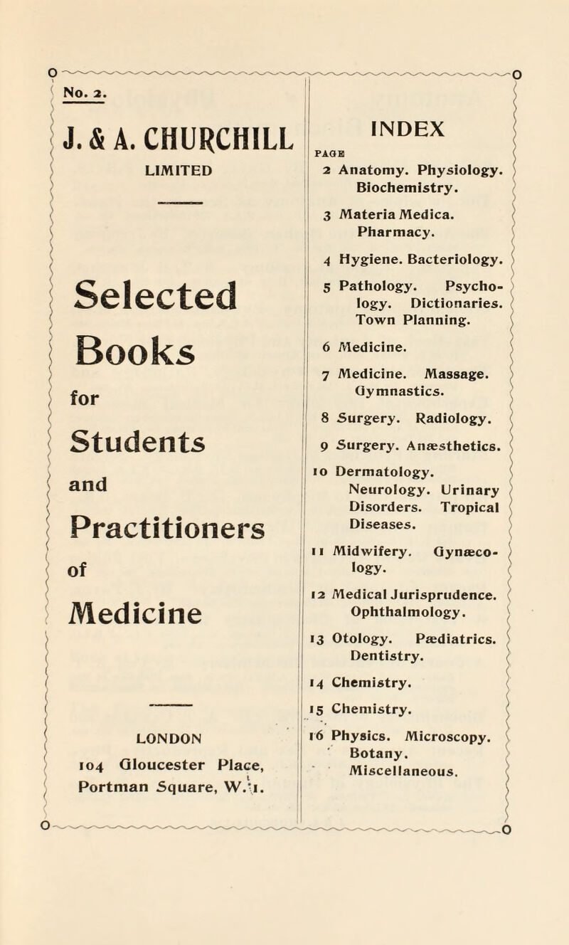 O - < No. 2. J. & A. CHURCHILL LIMITED ( ( Selected Books for Students and Practitioners ( \ of r Medicine / / l / ( ( -— ( LONDON 104 Gloucester Place, Portman Square, W.-i. —O PAGE 2 Anatomy. Physiology. Biochemistry. 3 Materia Medica. Pharmacy. 4 Hygiene. Bacteriology. 5 Pathology. Psycho¬ logy. Dictionaries. Town Planning. 6 Medicine. 7 Medicine. Massage. Gymnastics. 8 Surgery. Radiology. 9 Surgery. Anaesthetics. \ 10 Dermatology. Neurology. Urinary Disorders. Tropical Diseases. \ 11 Midwifery. Gynaeco¬ logy. 12 Medical Jurisprudence. Ophthalmology. 13 Otology. Paediatrics. Dentistry. ( 14 Chemistry. 15 Chemistry. 16 Physics. Microscopy. Botany. Miscellaneous. O ~ -O