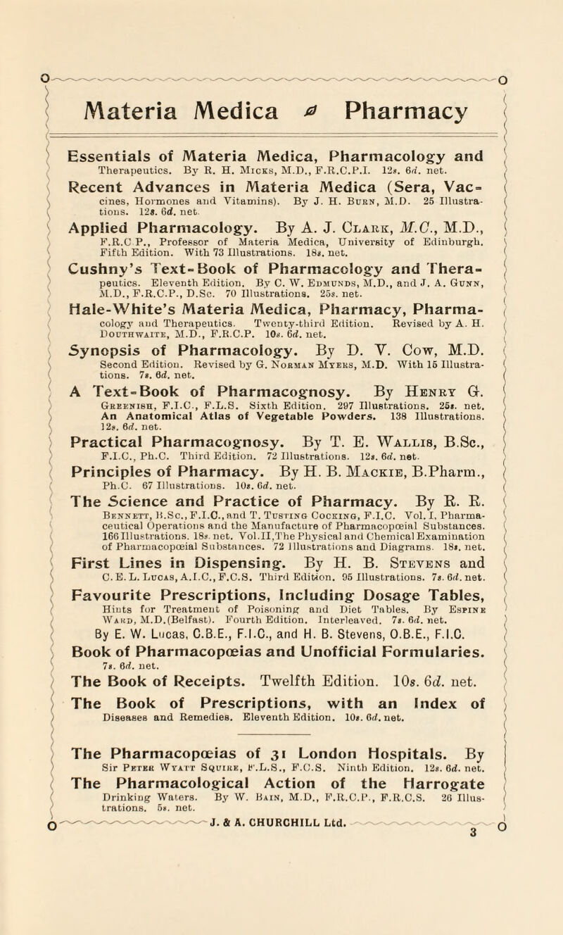 Materia Medica a Pharmacy ( ■--■■■ — - - — — ( Essentials of Materia Medica, Pharmacology and Therapeutics. By R. H. Micks, M.D., F.R.C.P.I. 12*. 6d. net. Recent Advances in Materia Medica (Sera, Vac= ( cines, Hormones and Vitamins). By J. H. Burn, M.D. 25 Illustra- ( tions. 12*. 6d. net. I Applied Pharmacology. By A. J. Clark, M.C., M.D., ; F.R.C P., Professor of Materia Medica, University of Edinburgh. \ Fifth Edition. With 73 Illustrations. 18a. net. ( Cushny’s Text-Book of Pharmacology and Thera¬ peutics. Eleventh Edition. By C. W. Edmunds, M.D., and J. A. Gunn, , M.D., F.R.C.P., D.Sc. 70 Illustrations. 25s. net. Hale-White’s Materia Medica, Pharmacy, Pharma¬ cology and Therapeutics. Twenty-third Edition. Revised by A. H. : Douthwaite, M.D., F.R.C.P. 10*. 6d. net. Synopsis of Pharmacology. By D. V. Cow, M.D. Second Edition. Revised by G. Norman Myers, M.D. With 15 Illustra- ( tions. 7s. Qd. net. ( A Text-Book of Pharmacognosy. By Henry G. Greenish, F.I.C., F.L.S. Sixth Edition. 297 Illustrations. 25*. net. An Anatomical Atlas of Vegetable Powders. 138 Illustrations. ( 12s. 6d. net. ( Practical Pharmacognosy. By T. E. Wallis, B.Sc., F.I.C., Ph.C. Third Edition. 72 Illustrations. 12». 6d. net. Principles of Pharmacy. By H. B. Mackie, B.Pharm., Ph.C. 67 Illustrations. 10s. Cd. net. ( The Science and Practice of Pharmacy. By R. R. Bennett, li.Sc., F.I.C., and T. Tusting Cocking, P.I.C. Vol. X, Pharma- 1 ceut.ical Operations and the Manufacture of Pharinacopoeial Substances. 166Illustrations. 18s.net. Vol.II,The Physical and Chemical Examination / of Pharmacopoeial Substnnces. 72 illustrations and Diagrams. 18s.net. , First Lines in Dispensing. By H. B. Stevens and C. E. L. Lucas, A.I.C., F.C.S. Third Edition. 95 Illustrations. 7s.6rl.net. \ Favourite Prescriptions, Including Dosage Tables, Hints for Treatment of Poisoning and Diet Tables. By Espine Wakd, M.D.(Belfast). Fourth Edition. Interleaved. 7s. 6ri. net. By E. W. Lucas, C.B.E., F.I.O., and H. B. Stevens, O.B.E., F.I.C. Book of Pharmacopoeias and Unofficial Formularies. Is. 8d. uet. \ The Book of Receipts. Twelfth Edition. 10s. 6d. net. The Book of Prescriptions, with an Index of ) Diseases and Remedies. Eleventh Edition. 10s. 6rl. net. The Pharmacopoeias of 31 London Hospitals. By Sir Petkii Wtatt Squire, F.L.S., F.C.S. Ninth Edition. 12s.6d.net. The Pharmacological Action of the Harrogate Drinking Waters. By W. Bain, M.D., F.R.C.P., F.R.C.S. 26 Illus- I trations. 5*. net.