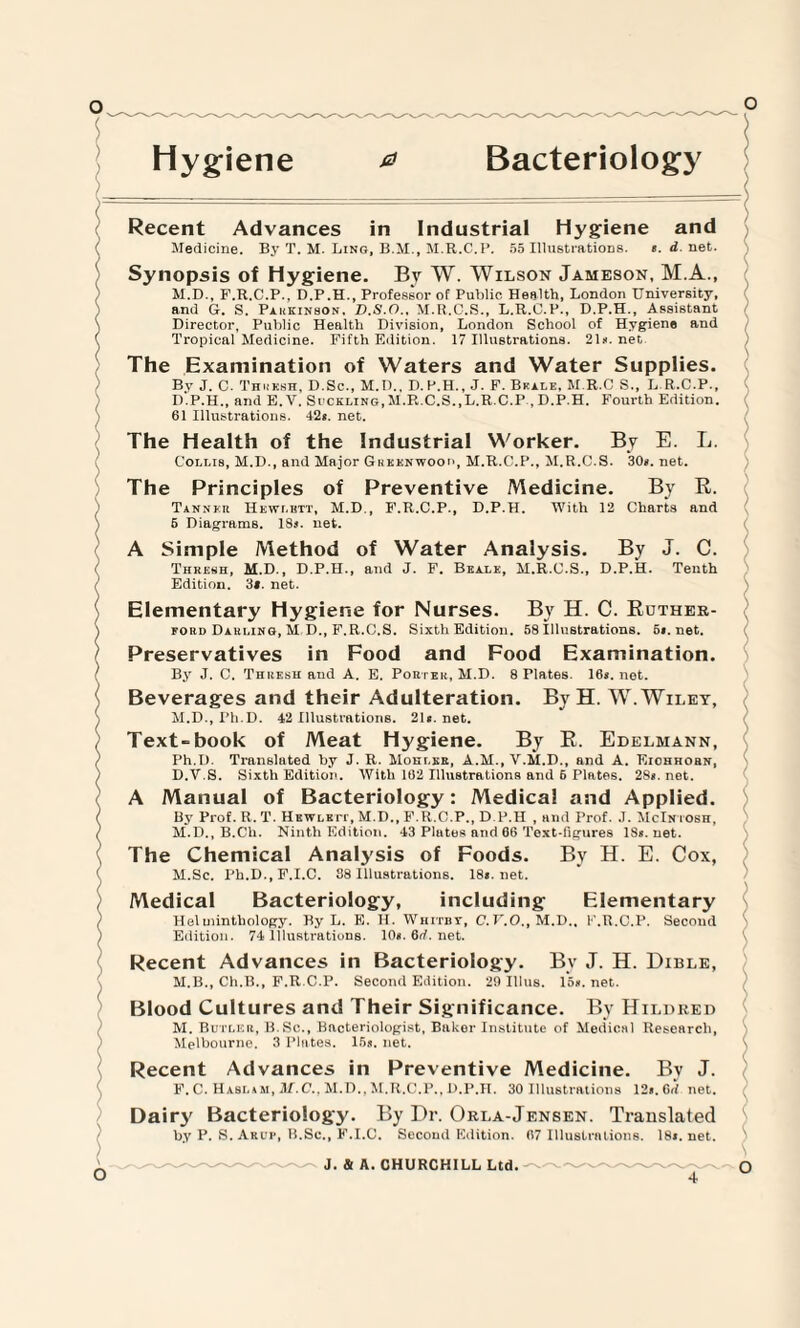 Hygiene 0 Bacteriology Recent Advances in Industrial Hygiene and Medicine. By T. M. Ling, B.M., M.R.C.P. 55 Illustrations. «. i net. Synopsis of Hygiene. By W. Wilson Jameson, M.A., M.D., F.R.C.P., D.P.H., Professor of Public Health, London University, and G. S. Parkinbon, D.S.O., M.R.C.S., L.R.C.P., D.P.H., Assistant Director, Public Health Division, London School of Hygiene and Tropical Medicine. Fifth Edition. 17 Illustrations. 21*. net The Examination of Waters and Water Supplies. By J. C. Thiiksh, D.Sc., M.D.. D.P.H., J. F. Beale, M.R.C S., L.R.C.P., D.P.H., and E. V. Suckling, M.R.C.S.,L.R.C.P , D.P.H. Fourth Edition. 61 Illustrations. 42*. net. The Health of the Industrial Worker. By E. L. Collis, M.D., and Major Gheknwoou, M.R.C.P., M.R.C.S. 30*. net. The Principles of Preventive Medicine. By R. Tanner Hewlett, M.D., F.R.C.P., D.P.H. With 12 Charts and 6 Diagrams. 18*. net. A Simple Method of Water Analysis. By J. C. Thresh, M.D., D.P.H., and J. F. Beale, M.R.C.S., D.P.H. Tenth Edition. 3*. net. Elementary Hygiene for Nurses. By H. C. Edther- ford Darling, M D., F.R.C.S. Sixth Edition. 58 Illustrations. 6i.net. Preservatives in Food and Food Examination. By J. C. Thresh and A. E. Porter, M.D. 8 Plates. 16*. not. Beverages and their Adulteration. By H. W. Wiley, M.D., Ph.D. 42 Illustrations. 21«. net. Text-book of Meat Hygiene. By R. Edelmann, Ph.D. Translated by J. R. Mohi.ee, A.M., V.M.D., and A. Eiohhobn, D.V.S. Sixth Edition. With 162 Illustrations and 6 Plates. 28*. net. A Manual of Bacteriology: Medical and Applied. By Prof. R. T. Hkwleit, M.D., P.R.C.P., D.P.H , and Prof. J. McIntosh, M.D., B.Ch. Ninth Edition. 43 Plates and 06 Text-figures 18*. net. The Chemical Analysis of Foods. By H. E. Cox, M.Sc. Ph.D.,F.I.C. 38 Illustrations. 18*. net. Medical Bacteriology, including Elementary Helminthology. By L. E. H. Whitby, C.V.O., M.D., F.R.C.P. Second Edition. 74 Illustrations. 10*. 6rf. net. Recent Advances in Bacteriology. Bv J. H. Dible, M.B., Ch.B., F.R.C.P. Second Edition. 29 Illus. 15*. net. Blood Cultures and Their Significance. By Hildred M. Butler, B.Sc., Bacteriologist, Baker Institute of Medical Research, Melbourne. 3 Plates. 15*. net. Recent Advances in Preventive Medicine. By J. F. C. Hablam, M.C., M.D., M.R.C.P., D.P.H. 30 Illustrations 12*. Gd net. Dairy Bacteriology. By Dr. Orla-Jensen. Translated by P. S. Arup, B.Sc., F.I.C. Second Edition. 67 Illustrations. 18*. net.
