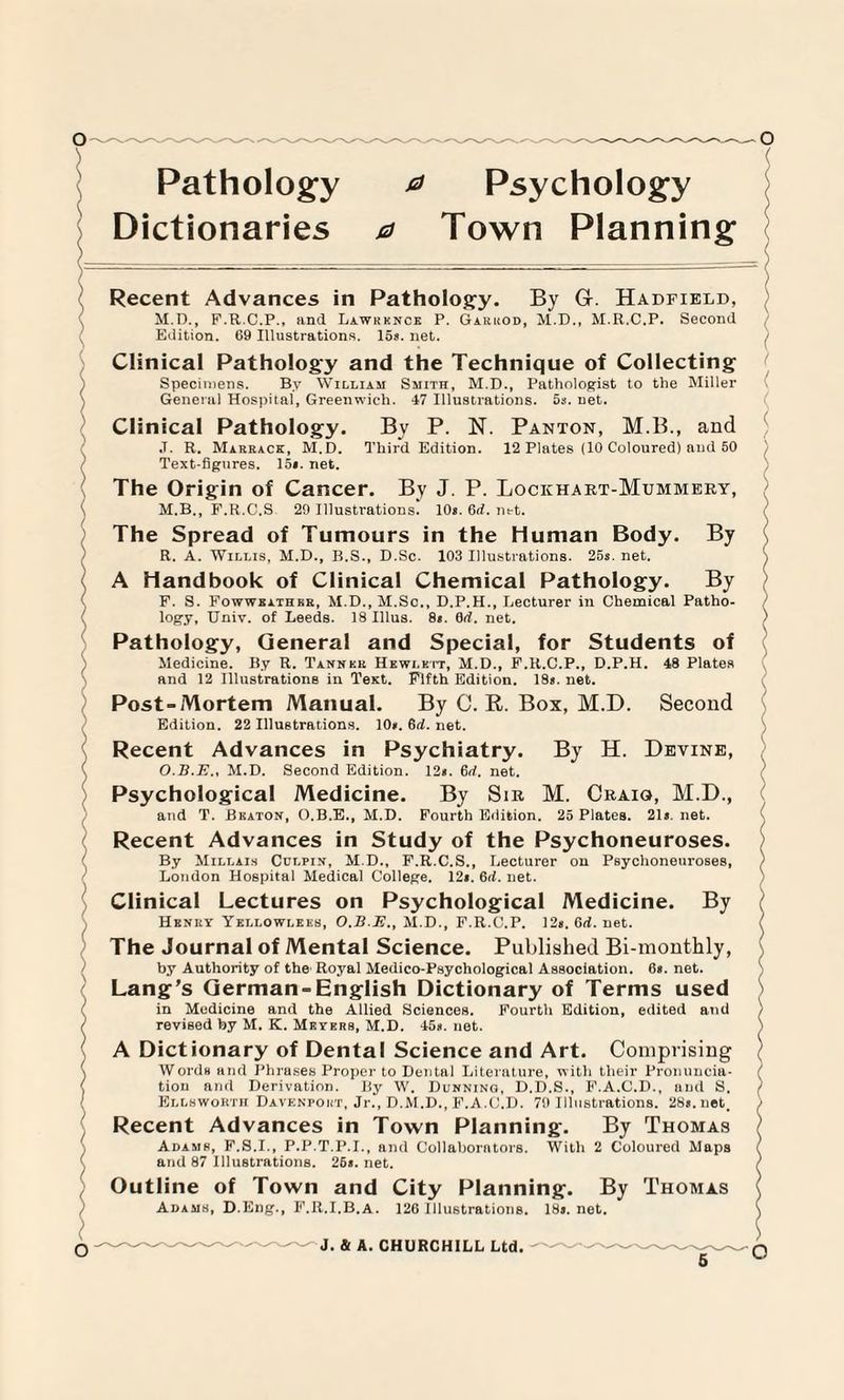 / \ N ) \ ) > / Pathology ^ Psychology Dictionaries a Town Planning Recent Advances in Pathology. By Gr. Hadfield, M.D., F.R.C.P., and Lawrence P. Garrod, M.D., M.R.C.P. Second Edition. 69 Illustrations. 15s. net. Clinical Pathology and the Technique of Collecting Specimens. By William Smith, M.D., Pathologist to the Miller General Hospital, Greenwich. 47 Illustrations. 5s. net. Clinical Pathology. Bv P. N. Panton, M.B., and ,T. R. Marrace, M.D. Third Edition. 12 Plates (10 Coloured) and 50 Text-figures. 15*. net. The Origin of Cancer. By J. P. Lockhart-Mummery, M.B., F.R.C.S 29 Illustrations. 10*. 6rf. net. The Spread of Tumours in the Human Body. By R. A. Willis, M.D., B.S., D.Sc. 103 Illustrations. 25*. net. A Handbook of Clinical Chemical Pathology. By F. S. Fowwbathkr, M.D., M.Sc., D.P.H., Lecturer in Chemical Patho¬ logy, Univ. of Leeds. 18 Illus. 8*. Gd. net. Pathology, General and Special, for Students of Medicine. By R. Tanner Hewlett, M.D., F.R.C.P., D.P.H. 48 Plates and 12 Illustrations in Test. Fifth Edition. 18*. net. Post-Mortem Manual. By C. R. Box, M.D. Second Edition. 22 Illustrations. 10*. 6d. net. Recent Advances in Psychiatry. By H. Devine, O.B.E., M.D. Second Edition. 12*. 6d. net. Psychological Medicine. By Sir M. Craig», M.D., and T. Bkaton, O.B.E., M.D. Fourth Edition. 25 Plates. 21*. net. Recent Advances in Study of the Psychoneuroses. By Millais Cdlpin, M.D., F.R.C.S., Lecturer on Peyclioneuroses, London Hospital Medical College. 12*. Gd. net. Clinical Lectures on Psychological Medicine. By Henry Yellowlkes, O.B.E., M.D., F.R.C.P. 12*. Gd. net. The Journal of Mental Science. Published Bi-monthly, by Authority of the Royal Medico-Psychological Association. 6*. net. Lang’s German-English Dictionary of Terms used in Medicine and the Allied Sciences. Fourth Edition, edited and revised by M. K. Meyers, M.D. 45*. net. A Dictionary of Dental Science and Art. Comprising Words and Phrases Proper to Dental Literature, with their Pronuncia¬ tion and Derivation. By W. Dunning, D.D.S., F.A.C.D., and S. Ellsworth Davenport, Jr., D.M.D., F.A.C.D. 79 Illustrations. 28*. net. Recent Advances in Town Planning. By Thomas Adams, F.S.I., P.P.T.P.I., and Collaborators. With 2 Coloured Maps and 87 Illustrations. 26*. net. Outline of Town and City Planning. By Thomas Adams, D.Eng., F.R.I.B.a. 126 Illustrations. 18*. net. J. & A. CHURCHILL Ltd. $ o