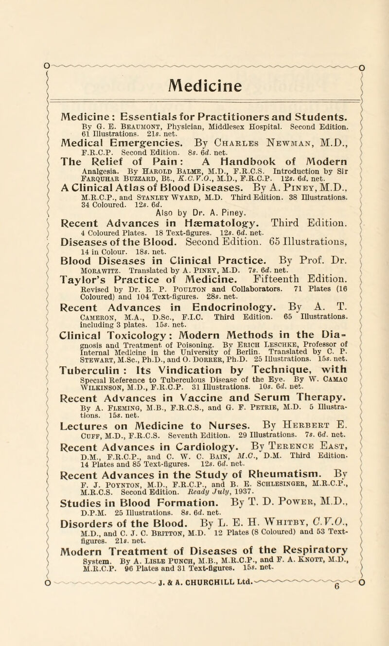 l ( c / ( Medicine Medicine: Essentials for Practitioners and Students. By G. E. Beaumont, Physician, Middlesex Hospital. Second Edition. 61 Illustrations. 21s. net. Medical Emergencies. By Charles Newman, M.D., F.R.C.P. Second Edition. 8s. 6d. net. The Relief of Pain: A Handbook of Modern Analgesia. By Harold Balme, M.D., F.R.C.S. Introduction by Sir Farquhar Buzzard, Bt., K.C.V.O., M.D., F.R.C.P. 12s. 6rf. net. A Clinical Atlas of Blood Diseases. By A. Piney, M.D., M.R.C.P., and Stanley Wyard, M.D. Third Edition. 38 Illustrations. 34 Coloured. 12s. 6d. Also by Dr. A. Pmey. Recent Advances in Haematology. Third Edition. 4 Coloured Plates. 18 Text-figures. 12s. 6rf. net. Diseases of the Blood. Second Edition. 65 Illustrations, 14 in Colour. 18s. net. Blood Diseases in Clinical Practice. By Prof. Dr. Morawitz. Translated by A. Piney, M.D. 7s.6rf.net. Taylor’s Practice of Medicine. Fifteenth Edition. Revised by Dr. E. P. Poulton and Collaborators. 71 Plates (16 Coloured) and 104 Text-figures. 28s. net. Recent Advances in Endocrinology. By A. T. Cameron, M.A., D.Sc., F.I.C. Third Edition. 65 Illustrations, including 3 plates. 15s. net. Clinical Toxicology: Modern Methods in the Dia = gnosis and Treatment, of Poisoning. By Erich Leschke, Professor of Internal Medicine in the University of Berlin. Translated by C. P. Stewart, M.Sc., Ph.D., and O. Dorrer, Pli.D. 25 Illustrations. 15s.net. Tuberculin : Its Vindication by Technique, with Special Reference to Tuberculous Disease of the Eye. By W. Casiao Wilkinson, M.D., F.R.C.P. 31 Illustrations. 10s. 6rf. net. Recent Advances in Vaccine and Serum Therapy. By A. Fleming, M.B., F.R.C.S., and G. F. Petrie, M.D. 5 Illustra¬ tions. 15s. net. Lectures on Medicine to Nurses. By Herbert E. Cuff, M.D., F.R.C.S. Seventh Edition. 29 Illustrations. 7s. 6rf. net. Recent Advances in Cardiology. By Terence East, D.M., F.R.C.P., and C. W. C. Bain, M.C., D.M. Third Edition. 14 Plates and 85 Text-figures. 12s. 6rf. net. Recent Advances in the Study of Rheumatism. By F. J. Poynton, M.D., F.R.C.P., and B. E. Schlesinger, M.R.C.P., ' M.R.C.S. Second Edition. Ready July, 1937. ( Studies in Blood Formation. By T. D. Power, M.D., D.P.M. 25 Illustrations. 8s. 6rf. net. Disorders of the Blood. By L. E. H. Whitby, C.V.O., M.D., and C. J. C. Britton, M.D. 12 Plates (8 Coloured) and 53 Text- ) figures. 218. net. ) Modern Treatment of Diseases of the Respiratory System. By A. Lisle Punch, M.B., M.R.C.P., and F. A. Knott, M.D., M.R.C.P. 66 Plates and 31 Text-figures. 15s. net.