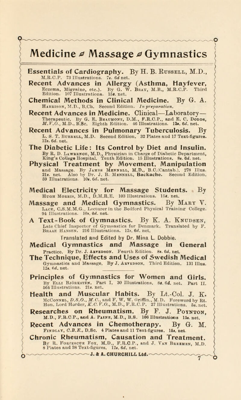 Mieraine, etc.). 107 Illustrations. Eczema, Edition. Essentials of Cardiography. By H. B. Russell, M.D., M.R.C.P. 73 Illustrations. 7». Gd net. By G. W. Beat, M.B., M.R.C.P. Third 15*. net. Chemical Methods in Clinical Medicine. By Gr. A. Harrison, M.D., B.Cb. Second Edition. In preparation. Recent Advances in Medicine. Clinical—Laboratory— Therapeutic. By G. E. Beaumont, D.M., F.R.C.P., and E. C. Dodds, il. Y.O., M.D., B.Sc. Eighth Edition. 46 Illustrations. 12*. 0d. net. Recent Advances in Pulmonary Tuberculosis. By L. S. T. Burrell, M.D. Second Edition. 32 Plates and 17 Text-figures. 125. 6d. net. The Diabetic Life: Its Control by Diet and Insulin. By R. D. Lawrence, M.D., Physician in Charge of Diabetic Department, King’s College Hospital. Tenth Edition. 15 Illustrations. 81. 0d. net. Physical Treatment by Movement, Manipulation and Massage. By James Mknnkll, M.D., B.C.(Cantab.). 278 Ulus. 21a. net. Also by Dr. J. B. Mennell, Backache. Second Edition. 59 Illustrations. 10a. 6d. net. Massage Students. 103 Illustrations. 15*. net. By Medical Electricity for Hugh Morris, M.D., D.M.R.E. Massage and Medical Gymnastics. By Mary V. Lace, C.S.M.M.G.. Lecturer in the Bedford Physical Training College. 94 Illustrations. 10u. &d. net. A Text=Book of Gymnastics. By K. A. Knudsen, Late Chief Inspector of Gymnastics for Denmark. Translated by F. Braae Hansen. 216 Illustrations. 12A.6d.net. Translated and Edited by Dr. Mina L. Dobbie. Medical Gymnastics and Massage in General Practice. By Dr. J. Arvedson. Fourth Edition. 8a. 6d. net. The Technique, Effects and Uses of Swedish Medical Gymnastics and Massage. By J. Artkdson. Third Edition. 131 Illus. 12*. fid. net. _ Principles of Gymnastics for Women and Girls. By Elli Bjorksten. Part I. 30 Illustrations. 8*. Gd. net. Part II. 664 Illustrations. 21a. net. Health and Muscular Habits. By Lt.-Col. J. K. McConnkl, D.S.O., M.C., and F. W. W. Griffin., M.D. Foreword by Rt. Hon. Lord Horder, K.C. V.O., M.D., F.R.C.P. 27 Illustrations. 5s.net. Researches on Rheumatism. By F. J. Poynton, M.D., F.R.C.P., and A. Paine, M.D., B.8. 106 Illustrations 15«. net. Recent Advances in Chemotherapy. By Gr. M. Findlay, C.B.E., D.Sc. 4 PlateB and 11 Text-figures. 16A.net. Chronic Rheumatism, Causation and Treatment. By R. Fori'escue Fox, M.D., F.R.C.P., and J. Van Beermkn, M.D. 8 Plates and 38 Text-figures. 12a. 6d. net. --~~-~~ J. & A. CHURCHILL Ltd.~~^^-