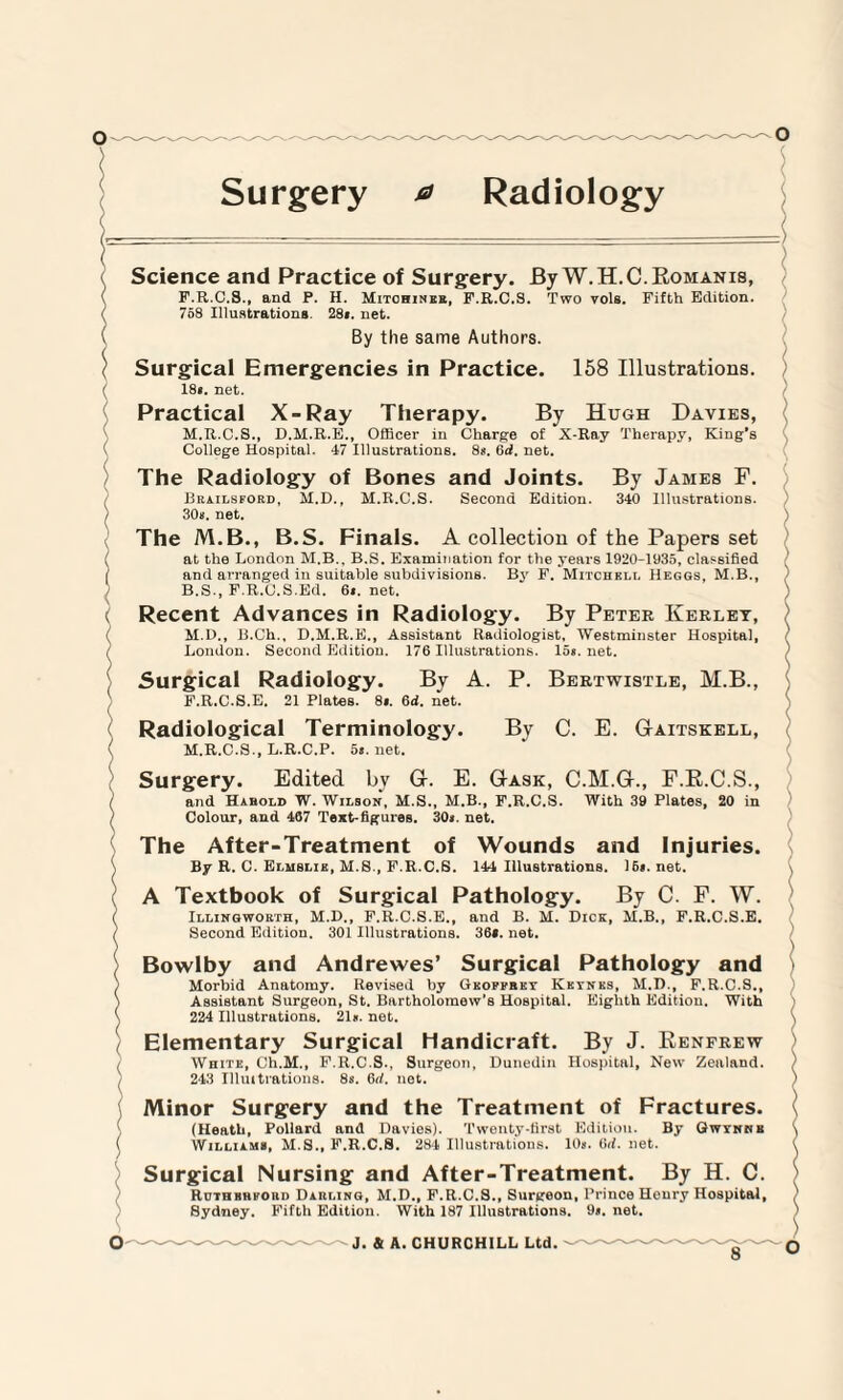 ( Surgery a Radiology —o ( Science and Practice of Surgery. By W.H.C.Eomanis, F.R.C.S., and P. H. Mitohiner, F.R.C.S. Two vols. Fifth Edition. ( 758 Illustrations. 28». net. ( By the same Authors. \ Surgical Emergencies in Practice. 158 Illustrations. ■ 18». net. Practical X-Ray Therapy. By Hugh Davies, M.R.C.S., D.M.R.E., Officer in Charge of X-Ray Therapy, King’s ( College Hospital. 47 Illustrations. 8*. 6d. net. The Radiology of Bones and Joints. By James F. / Brailsford, M.D., M.R.C.S. Second Edition. 340 Illustrations. ) 30s. net. The M.B., B.S. Finals. A collection of the Papers set ( at the London M.B., B.S. Examination for the years 1920-1935, classified and arranged in suitable subdivisions. By F. Mitchell Heggs, M.B., B.S., F.R.C.S.Ed. 6». net. v Recent Advances in Radiology. By Peter Kerlet, ( M.D., B.Ch., D.M.R.E., Assistant Radiologist, Westminster Hospital, ( London. Second Edition. 176 Illustrations. 15». net. ' Surgical Radiology. By A. P. Bertwistle, M.B., ) F.R.C.S.E. 21 Plates. 8». 6d. net. Radiological Terminology. By C. E. Gaitskell, < M.R.C.S., L.R.C.P. 5«. net. Surgery. Edited by G. E. Gask, C.M.G., F.B.C.S., ( and Hahold W. Wilson, M.S., M.B., F.R.C.S. With 39 Plates, 20 in / Colour, and 467 Text-figures. 30n. net. The After-Treatment of Wounds and Injuries. By R. C. Elmslie, M.S., F.R.C.S. 144 Illustrations. 16«. net. A Textbook of Surgical Pathology. By C. F. W. ( Illingworth, M.D., F.R.C.S.E., and B. M. Dick, M.B., F.R.C.S.E. / Second Edition. 301 Illustrations. 36*. net. Bowlby and Andrewes’ Surgical Pathology and Morbid Anatomy. Revised by Geoffrey Keynes, M.D., F.R.C.S., \ Assistant Surgeon, St. Bartholomew’s Hospital. Eighth Edition. With \ 224 Illustrations. 21». net. Elementary Surgical Handicraft. By J. Eenfrew / White, Ch.M., F.R.C.S., Surgeon, Dunedin Hospital, New Zealand. / 243 Illmtrations. 8s. 6rf. net. Minor Surgery and the Treatment of Fractures. (Heath, Pollard and Davies). Twenty-first Edition. By Qwynnb ( Williams, M.S., F.R.C.S. 284 Illustrations. 10s. 6<b net. ) Surgical Nursing and After-Treatment. By H. C. Ruthbhforo Darling, M.D., F.R.C.S., Surgeon, Prince Henry Hospital, Sydney. Fifth Edition. With 187 Illustrations. 9». net. ) \ ) ) ) > ) s ( ( ) ) ) ) s \ ) \ \ ) 8-0