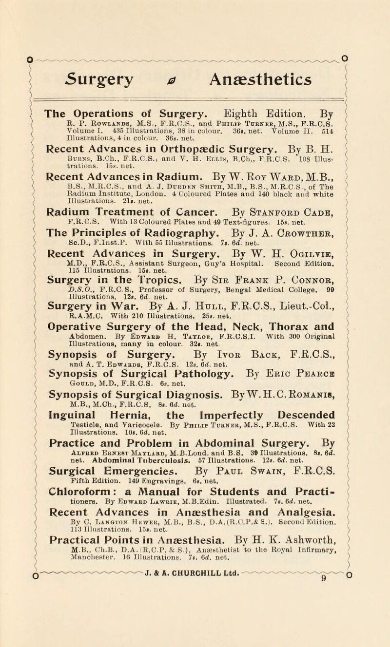 5urgery 0 Anaesthetics ) v \ \ The Operations of Surgery. Eighth Edition. By R. P. Rowlands, M.S., F.R.C.S., and Philip Turner, M.S., F.R.C.S. Volume I. 435 Illustrations, 38 in colour. 36*. net. Volume II. 514 Illustrations, 4 in colour. 36s.net. Recent Advances in Orthopaedic Surgery. By B. H. Burns, B.Ch., F.R.C.S., and V. H. Ellis, B.Ch., F.R.C.S. 108 Ulus- trutions. 15k. net. Recent Advances in Radium. By W. Roy Ward, M.B., B.S., M.R.C.S., and A. J. Durdkn Smith, M.B., B.S., M.R.C.S., of The Radium Institute, London. 4 Coloured Plates and 140 black and white Illustrations. 21s. net. Radium Treatment of Cancer. By Stanford Cade, F.R.C.S. With 13 Coloured Plates and 49 Text-figures. 15k. net. The Principles of Radiography. By J. A. Crowther, Sc.D., F.Inst.P. With 55 Illustrations. 7$. 6d. net. Recent Advances in Surgery. By W. H. Oculvie, M.D., F.R.C.S., Assistant Surgeon, Guy’s Hospital. Second Edition. 115 Illustrations. 15s. net. Surgery in the Tropics. By Sir Frank P. Connor, D.S.O., F.R.C.S., Professor of Surgery, Bengal Medical College. 99 Illustrations. 12*. 6d. net. Surgery in War. By A. J. Hull, F.R.C.S., Lieut.-Col., R.A.M.C. With 210 Illustrations. 25*. net. Operative Surgery of the Head, Neck, Thorax and Abdomen. By Edward H. Taylor, F.R.C.S.I. With 300 Original Illustrations, many in colour. 32*. net. Synopsis of Surgery. By Ivor Back, F.R.C.S., and A. T. Edwards, F.R.C.S. 12s. 6d. net. Synopsis of Surgical Pathology. By Eric Pearce Gould, M.D., F.R.C.S. 6s. net. Synopsis of Surgical Diagnosis. By W.H.C.Romanib, M.B., M.Ch., F.R.C.S. 8*. 6d. net. Inguinal Hernia, the Imperfectly Descended Testicle, and Varicocele. By Philip Turner, M.S., F.R.C.S. With 22 Illustrations. 10s. 6d. net. Practice and Problem in Abdominal Surgery. By Alfred Ernest Maylard, M.B.Lond. and B.S. 39 Illustrations. 8*. 6d. net. Abdominal Tuberculosis. 57 Illustrations. 12*. 6rf. not. Surgical Emergencies. By Paul Swain, F.R.C.S. Fifth Edition. 149 Engravings. 6s. net. Chloroform: a Manual for Students and Practi¬ tioners. By Edward Lawrie, M.B.Edin. Illustrated. 7s. 6d. net. Recent Advances in Anaesthesia and Analgesia. By C. Langion Hewer, M.B., B.S., D.A.(R.C.P.& S.). Second Edition. 113 Illustrations. 15s.net. Practical Points in Anaesthesia. By H. K. Ashworth, M B., Ch.B., D.A. (R.C.P. & S.), Anaesthetist to the Royal Infirmary, Manchester. 16 Illustrations. 7s. Gd. net. ) ) o J. & A. CHURCHILL Ltd.