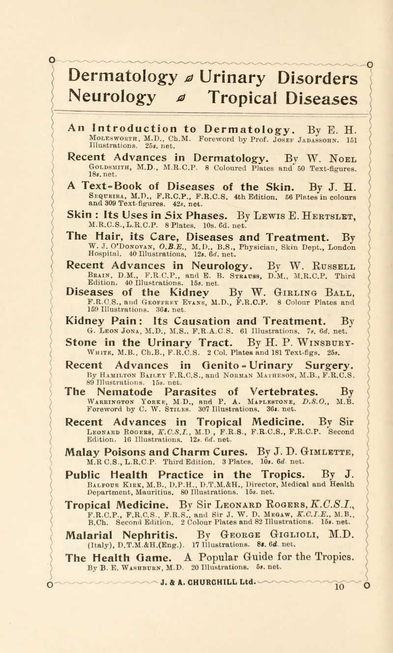 Dermatology 0 Urinary Disorders Neurology a Tropical Diseases An Introduction to Dermatology. By E. H. Moles worth, M.D., Ch.M. Foreword by Prof. Josef Jadassohn. 151 Illustrations. 25s. net. / Recent Advances in Dermatology. Bv W. Noel Goldsmith, M.D., M.R.C.P. 8 Coloured Plates and'50 Text-figures. 18s.net. A Text=Book of Diseases of the Skin. By J. H. Seqtjeira, M.D., F.R.C.P., F.R.C.S. 4th Edition. 56 Pintes in colours 7 and 309 Text-figures. 42s. net. Skin : Its Uses in Six Phases. By Lewis E. Hertslet, M.R.C.S., L.R.C.P. 8 Plates. 10s.6d.net. The Hair, its Care, Diseases and Treatment. By W. J. O’Donovan, O.B.E., M.I)., B.S., Physician, Skin Dept., London Hospital. 40 Illustrations. 12*. 6tf. net. Recent Advances in Neurology. By W. Russell Brain, D M., F.R.C.P., and E. B. Strauss, D.M., M.R.C.P. Third ) Edition. 40 Illustrations. 15*. net. Diseases of the Kidney By W. Girling Ball, F. R.C.S., and Geoffrey Evans, M.D., F.R.C.P. 8 Colour Plates and 150 Illustrations. 36*. net. Kidney Pain: Its Causation and Treatment. By G. Leon Jona, M.D., M.S., F.R.A.C.S. 61 Illustrations. 7*. 6d. net. Stone in the Urinary Tract. By H. P. Winsbury- White, M.B., Ch.B., F.R.C.S. 2 Col. Plates and 181 Text-figs. 25*. Recent Advances in Genito = Urinary Surgery. By Hamilton Bailey F.R.C.S., and Norman Matheson, M.B., F.R.C.S. 89 Illustrations. 15*. net. The Nematode Parasites of Vertebrates. By Warrington Yorkk, M.D., and P. A. Maplkhtonk, D.S.O., M.B. Foreword by C. W. Stiles. 307 Illustrations. 36*. net. Recent Advances in Tropical Medicine. By Sir Leonard Rooers, K.C.S.I., M.D , F.R.8., F.R.C.S., F.R.C.P. Second Edition. 16 Illustrations. 12*. 6d. net. Malay Poisons and Charm Cures. By J. D. Gtmlette, M.R C.S., L.R.C.P. Third Edition. 3 Plates. 10*. 6rf. net. Public Health Practice in the Tropics. By J. Balfour Kirk, M.B., D.P.H.. D.T.M.&H., Director, Medical and Health Department, Mauritius. 80 Illustrations. 15*. net. Tropical Medicine. Bv Sir Leonard Rogers,K.C.S.I., F.R.C.P., F.R.C.S.. F.R.S., and Sir J. W. D. Megaw, K.C.I.E., M.B., ( B.Ch. Second Edition. 2 Colour Plates and 82 Illustrations. 15*. net. Malarial Nephritis. By George Giglioli, M.D. (Italy), D.T.M.&H.(Eng.). 17 iilustrations. 8*. 6d. net. ^ The Health Game. A Popular Guide for the Tropics. By B. E. Wahiiburn, M.D. 20 Illustrations. 5t. net.