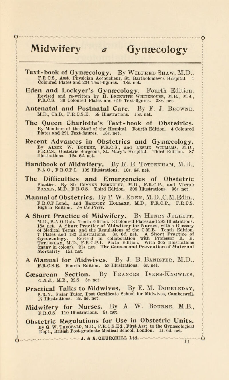 ) Midwifery Gynaecology Text=book of Gynaecology. By Wilfred Shaw, M.D., F. R.C.S., Asst. Physician Accoucheur, St. Bartholomew’s Hospital. 4 Coloured Plates and 234 Text-figures. 18s. net. Eden and Lockyer’s Gynaecology. Fourth Edition. Revised and re-written by H. Beckwith Whitehouse, M.B., M.S., F.R.C.S. 36 Coloured Plates and 619 Text-figures. 38s. net. Antenatal and Postnatal Care. By F. M.D., Ch.B., F.R.C.S.E. 58 Illustrations. 15s. net. J. Browne, The Queen Charlotte’s Text = book of Obstetrics. By Members of the Staff of the Hospital. Fourth Edition. 4 Coloured Plates and 291 Text-figures. 18s. net. Recent Advances in Obstetrics and Gynaecology. By Aleck W. Bourne, F.R.C.S., and Leslie Williams, M.D., F.R.C.S., Obstetric Surgeons, St. Mary’s Hospital. Third Edition. 87 Illustrations. 12s. 6d. net. Handbook of Midwifery. By R. E. Tottenham, M.D., B. A.O., F.R.C.P.I. 102 Illustrations. 10s. 6d. net. The Difficulties and Emergencies of Obstetric Practice. By Sir Comyns Berkeley, M.D., F.R.C.P., and Victor Bonney, M.D., F.R.C.S. Third Edition. 309 Illustrations. 36s. net. Manual of Obstetrics. By T. W. Eden, M.D.,C.M.Edin., F.R.C.P.Lond., and Eardley Holland, M.D., F.R.C.P., F.R.C.S. Eighth Edition. In the Press. A Short Practice of Midwifery. By Henry Jellett, M.D., B.A.O.Dub. Tenth Edition. 3 Coloured Piatesand 283 Illustrations. 18s. net. A Short Practice of Midwifery for Nurses, with a Glossary of Medical Terms, and the Regulations of the C.M.B. Tenth Edition. 7 Plates and 183 Illustrations. 8s. 6d. net. A Short Practice of Gynaecology Revised in collaboration with Professor R. E. Tottenham, M.D., F.R.C.P.I. Sixth Edition. With 365 Illustrations (many in colour). 21s.net. The Causes and Prevention of Maternal Mortality 15s. net. A Manual for Midwives. By J. B. Banister, M.D., F.R.C.S.E. Fourth Edition. 53 Illustrations. 6s. net. Caesarean Section. By Frances Ivens-Knowles, C. B.E., M.B., M.S. 5s. net. Practical Talks to Midwives. By E. M. Doubleday, S.R.N., Sister Tutor, Post Certificate School for Midwives, Camberwell. 17 Illustrations. 3s. 6d. net Nurses. Midwifery for F.R.C.S. 110 Illustrations. By 5s. net. A. W. Bourne, M.B., Obstetric Regulations for Use in Obstetric Units. By G. W. Theobald, M.D., F.R.C.S.Ed., First Asst, to the Gynaicological Dept., British Post-graduate Medical School, London. Is. 6d. net.
