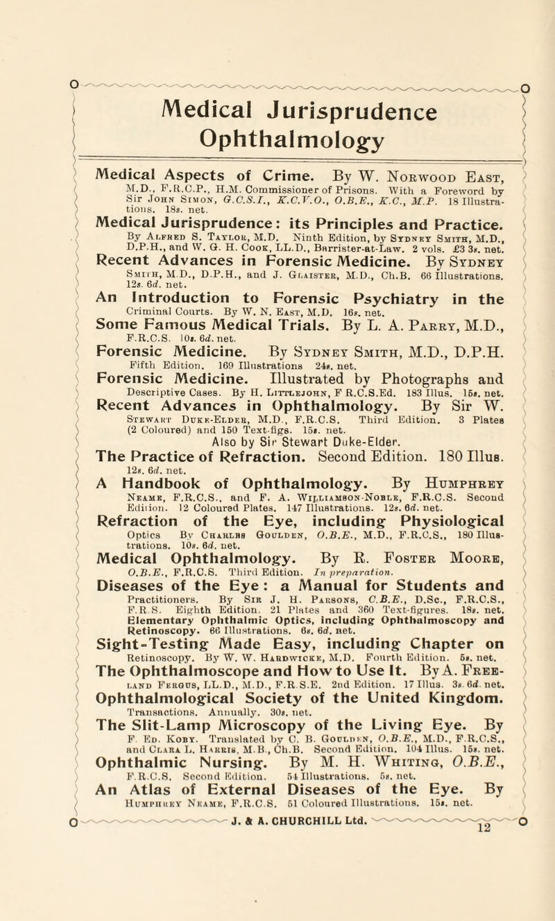 Medical Jurisprudence Ophthalmology Medical Aspects of Crime. By W. Norwood East, M.D., P.R.C.P., H.M. Commissioner of Prisons. With a Foreword by Sir John Simon, O.C.S.I., K.C.V.O., K.C., M.P. 18 Illustra¬ tions. 18s. net. Medical Jurisprudence: its Principles and Practice. By Alfred S. Taylor, M.D. Ninth Edition, by Sydney Smith, M.D., D.P.H., and W. G. H. Cook, LL.D., Barrister-at-Law. 2 vols. £3 3#. net. Recent Advances in Forensic Medicine. By Sydney Smith, M.D., D.P.H., and J. Gi.aister, M.D., Ch.B. 66 Illustrations. 12s. 6d. net. An Introduction to Forensic Psychiatry in the Criminal Courts. By W. N. East, M.D. 16s. net. Some Famous Medical Trials. By L. A. Parry, M.D., F.R.C.S. 10s.6d.net. Forensic Medicine. By Sydney Smith, M.D., D.P.H. Fifth Edition. 169 Illustrations 24s. net. Forensic Medicine. Illustrated by Photographs and Descriptive Cases. By H. Littlejohn, F R.C.S.Ed. 183 Ulus. 16s.net. Recent Advances in Ophthalmology. By Sir W. Stewart Dukk-Elder, M.D., F.R.C.S. Third Edition. 3 Plates (2 Coloured) and 150 Text-figs. 15». net. Also by Sir Stewart Duke-Elder. The Practice of Refraction. Second Edition. 180 Ulus. 12«. Gd. net. A handbook of Ophthalmology. By Humphrey Neame, F.R.C.S., and F. A. Williamson Noble, F.R.C.S. Second Ediiion. 12 Coloured Plates. 147 Illustrations. 12s.6d.net. Refraction of the Eye, including Physiological Optics By Charlbs Goolden, O.B.E., M.D., F.R.C.S., 180 Illus¬ trations. 10s. 6d. uet. Medical Ophthalmology. By R. Foster Moore, O.B.E., F.R.C.S. Third Edition. In preparation. Diseases of the Eye : a Manual for Students and Practitioners. By Sir J. H. Parsons, C.B.E., D.Sc., F.R.C.S., F. R.S. Eighth Edition. 21 Plates and 360 Text-figures. 18s. net. Elementary Ophthalmic Optics, including Ophthalmoscopy and Ketinoscopy. 66 Illustrations. 6*. 6d. net. Sight-Testing Made Easy, including Chapter on Retinoscopy. By W. W. Hahdwiokk, M.D. Fourth Edition. 5«. net. The Ophthalmoscope and How to Use It. By A. Free¬ land Fkrqds, LL.D., M.D., F.R S.E. 2nd Edition. 17 Ulus. 3n 6d.net. Ophthalmological Society of the United Kingdom. Transactions. Annually. 30«. net. The Slit-Lamp Microscopy of the Living Eye. By F Ed. Koby. Translated by C. B. Gocldin, O.B.E., M.D., F.R.C.S., and Clara L. Harris, M B., Ch.B. Second Edition. 104 Illus. 15». net. Ophthalmic Nursing. F.R.C.S. Second Edition. An Atlas of External By M. H. Whiting, O.B.E., 64 Illustrations. 5». net. Diseases of the Eye. By Humphrey Neame, F.R.C.S. 51 Coloured Illustrations. 15*. net.