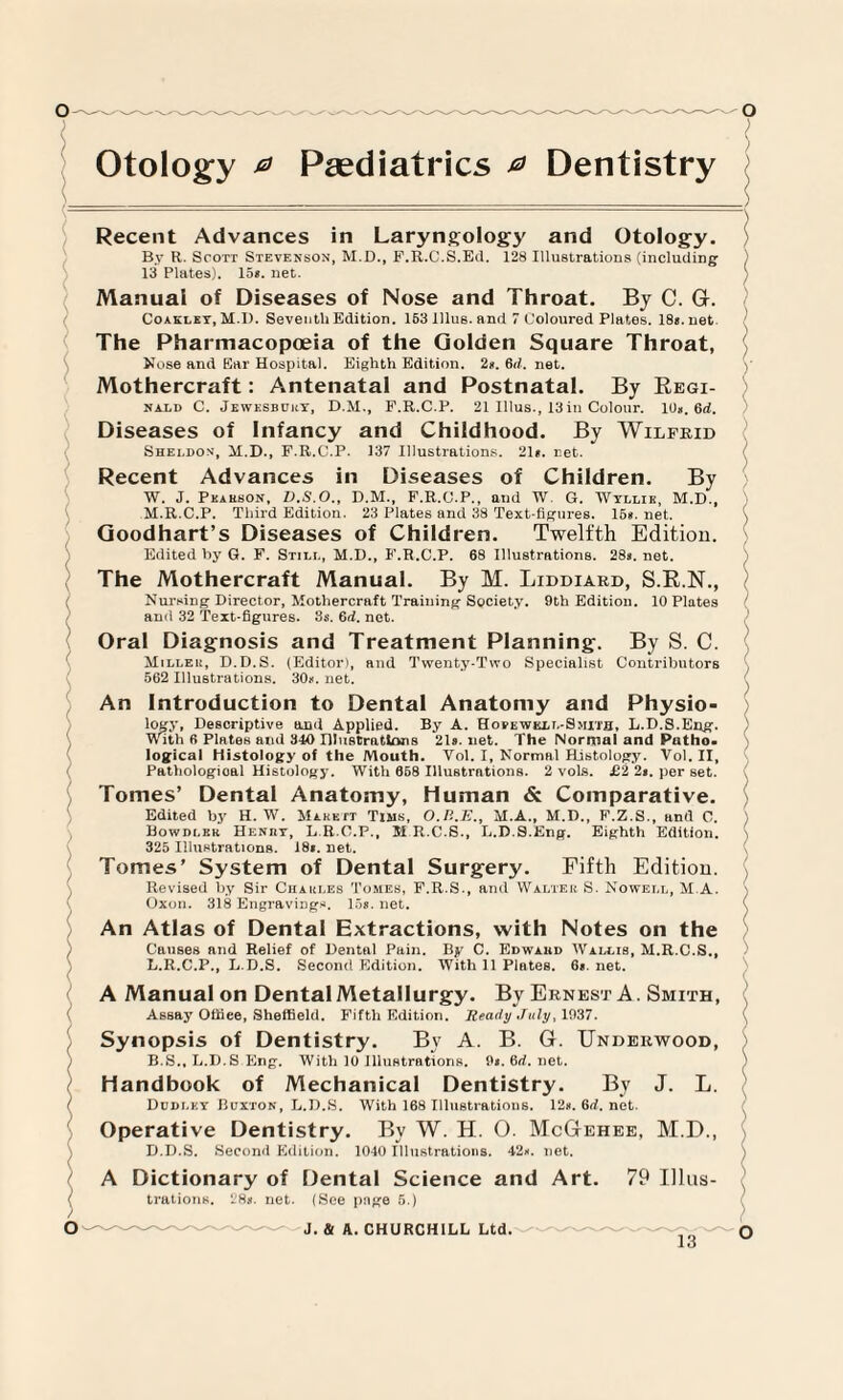 Otology 0 Paediatrics 0 Dentistry Recent Advances in Laryngology and Otology. By R. Scott Stevenson, M.D., F.R.C.S.Ed. 128 Illustrations (including 13 Plates). 15». net. Manual of Diseases of Nose and Throat. By C. G. Coakley, M.I). Seventh Edition. 163 lllus. and 7 Coloured Plates. 18«. net The Pharmacopoeia of the Golden Square Throat, Nose and Ear Hospital. Eighth Edition. 2*. 6d. net. Mothercraft: Antenatal and Postnatal. By Regi- nald C. Jewesbuky, D.M., F.R.C.P. 21 lllus., 13in Colour. 1U». 6d. Diseases of Infancy and Childhood. By Wilfrid Sheldon, M.D., F.R.C.P. 137 Illustrations. 21». net. Recent Advances in Diseases of Children. By W. J. Pearson, D.S.O., D.M., F.R.C.P., and W. G. Wyllie, M.D., M.R.C.P. Third Edition. 23 Plates and 38 Text-figures. 15#. net. Goodhart’s Diseases of Children. Twelfth Edition. Edited by G. F. Still, M.D., F.R.C.P. 68 Illustrations. 28». net. The Mothercraft Manual. By M. Liddiard, S.R.N., Nursing Director, Mothercraft Training Society. 9th Edition. 10 Plates ami 32 Text-figures. 3s. 6d. net. Oral Diagnosis and Treatment Planning. By S. C. Miller, D.D.S. (Editor), and Twenty-Two Specialist Contributors 562 Illustrations. 30*. net. An Introduction to Dental Anatomy and Physio¬ logy, Descriptive and Applied. By A. Hofewell-Smith, L.D.S.Eng. With 6 Plates and 310 Illustrations 21». net. The Normal and Patho. logical Histology of the Mouth. Vol. I, Normal Histology. Vol. II, Pathologioal Histology. With 668 Illustrations. 2 vols. £2 2». per set. Tomes’ Dental Anatomy, Human & Comparative. Edited by H. W. Makett Tims, O.P..E., M.A., M.D., F.Z.S., and C. Bowdleb Henbt, L R.O.P., M R.C.S., L.D.S.Eng. Eighth Edition. 325 Illustrations. 18«. net. Tomes’ System of Dental Surgery. Fifth Edition. Revised by Sir Charles Tomes, F.R.S., and Walter S. Nowell, M.A. Oxon. 318 Engravings. 16*. net. An Atlas of Dental Extractions, with Notes on the Causes and Relief of Dental Pain. By C. Edwabd Wallis, M.R.C.S., L.R.C.P., L.D.S. Second Edition. With 11 Plates. 6«. net. A Manual on Dental Metallurgy. By Ernest A. Smith, Assay Offiee, Sheffield. Fifth Edition. Ready July, 1037. Synopsis of Dentistry. By A. B. G. Underwood, ) B.S., L.D.S Eng. With 10 Illustrations. 9i.6rf.net. Handbook of Mechanical Dentistry. By J. L. I Dculey Buxton, L.D.S. With 168 Illustrations. 12n.6d.net. Operative Dentistry. By W. H. O. McGehee, M.D., D.D.S. Second Edition. 1040 Illustrations. 42*. net. A Dictionary of Dental Science and Art. 79 lllus- ( trations. 28». net. (See page 5.)