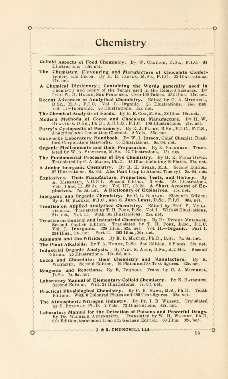 Colloid Aspects of Food Chemistry. By W. Clayton, D.Sc., F.I.C. 64 Illustrations. 36*. net. The Chemistry, Flavouring and Manufacture of Chocolate Confec¬ tionery and Cocoa By H. R. Jensln, M.Sc., F.I.C. 23 Illustrations. 27*. net. A Chemical Dictionary : Containing the Words generally used in Chemistry and many of the 'I erms used in the Belated Sciences. By Tngo W. D. Hackh, San Francisco. OverlOOTables. 232 Illus. 45s.net. Recent Advances in Analytical Chemistry. Edited by C. A. Mitchell, D.Sc., M.A., F.I.C. Vol. I.—Organic. 25 Illustrations. 15s. net. Vol. II — Inorganic. 26 Illustrations. 15s. net. The Chemical Analysis of Foods. By H. E. Cox, M.Sc., 38 Illus. 18s. net. Modern Methods of Cocoa and Chocolate Manufacture. By H. W. Bywatkus, D.Sc., Th.D., A.R.C.S., F.I.C. 108 Illustrations. 21s. net. Parry’s Cyclopaedia of Perfumery. By E. J. Pakry, B.Sc., F.I.C., F.C.S., Analytical and Consulting Chemist. 2 Vols. 36s. net. Gasworks Laboratory Handbook. By W. I. Ineson, Chief Chemist, Brad¬ ford Corporation Gasworks. 65 Illustrations. 9s. 6d. net. Organic Medicaments and their Preparation. By E. Fourneau. Trans¬ lated by W. A. Silvester, M.Sc. 22 Illustrations. 15s.net. The Fundamental Processes of Dye Chemistry. By H. E. Fikkz-Datid. Translated by F. A. Mason, Ph.D. 45 Illus. including 19 Plates. 21s. net. A Junior Inorganic Chemistry. By R. H. Spear, M.A. Second Edition. 97 Illustrations. 6s. 6d. Also Part I (up to Atomic Theory). 3s. 6rf. net. Explosives. Their Manufacture, Properties, Tests, and History. By A. Marshall, A.C.G.I. Second Edition. 3 vols. 153 Illustrations. Vols. 1 and II, £3 3a. net. Vol. Ill, £2 2a. A Short Account of Ex¬ plosives. 7a. 6d. net. A Dictionary of Explosives. 15a. net. Inorganic and Organic Chemistry. By C. L. Bloxam. Eleventh Edition. By A. G. Bloxam, F.I.C., and S. Judd Lewis, D.Sc., F.I.C. 30a. net. Treatise on Applied Analytical Chemistry. Edited by Prof. V. Villa- vkcchia. Translated by T. H. Pope, B.Sc. Vol. I. With58Illustiationg. 21a.net. Vol. II. With 105 Illustrations. 25a.net. Treatise on General and Industrial Chemistry. By Dr. Ettorh Molinaki. Second English Edition. Translated by T. H. Pope, B.Sc., F.I.C. Vol. I.—Inorganic. 328 Illus., 42*. net. Vol. II.—Organic. Part I. 254 Illus., 30a. net. Part II. 303 Illus., 30*. net. Ammonia and the Nitrides. By E. B. Maxted, Ph.D., B.Sc. 7s. 6d. net. The Plant Alkaloids. By T. A. Henry, D.Sc. 2nd Edition. 8 Plates. 28a.net. Industrial Organic Analysis. By Paul S. Arcp, B.Sc., A.C.G.I. Second Edition. 25 Illustrations. 12a. 6d. net. Cocoa and Chocolate : their Chemistry and Manufacture. By R. Whympee. Second Edition. 16 Plates and 33 Text-tigures. 42*. net. Reagents and Reactions. By E. Tognoli. Trans, by C. A. Mitchell, D.Sc. 7e.6d.net. Laboratory Manual of Elementary Colloid Chemistry. By E. Hatschek. Second Edition. With 21 Illustrations. 7*. 6d. net. Practical Physiological Chemistry. By P. B. Hawk, M.S., Ph.D. Tenth Edition. With 6 Coloured Plates and 280 Text-figures. 32a. net. The Atmospheric Nitrogen Industry. By Dr. I. B. Wakskr. Translated by E. Fyleman. Ph.D. 2 Vols. 72 Illustrations. 42*. net. Laboratory Manual for the Detection of Poisons and Powerful Drugs. By Dr. Wilhelm Autknrikth. Translated by W. H. Warren, Ph.D. 6th Edition, translated from 6th German Edition. 60 Illus. 32a. net. 14 \