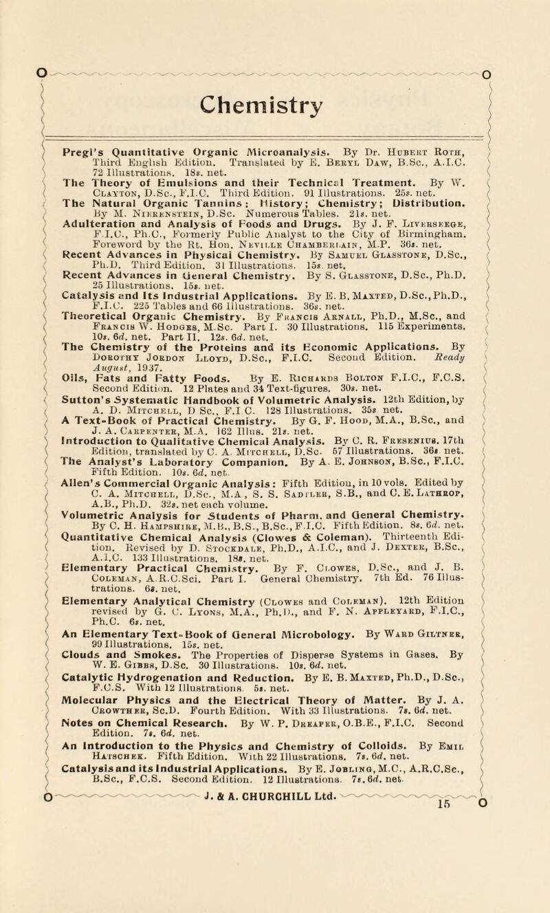 Pregl’s Quantitative Organic Microanalysis. By Dr. Hubeut Roth, Third English Edition. Translated by E. Bekyl Daw, B.Sc., A.I.C. 72 Illustrations. 18s. net. The Theory of Emulsions and their Technical Treatment. By W. Clayton, D.Sc., F.I.C. Third Edition. 91 Illustrations. 25s.net. The Natural Organic Tannins; history; Chemistry; Distribution. By M. Nikrenstein, D.Sc. Numerous Tables. 21s.net. Adulteration and Analysis of Foods and Drugs. By J. F. Livkrseege, F.I.C., Ph.O., Formerly Public Analyst to the City of Birmingham. Foreword by the Rt. Hon. Neville Chamberlain, M.P. 36s.net. Recent Advances in Physical Chemistry. By Samuel Glasstone, D.Sc., Ph.D. Third Edition. 31 Illustrations. 15s net. Recent Advances in General Chemistry. By S. Glasstone, D.Sc., Ph.D. 25 Illustrations. 15s. net. Catalysis and Its Industrial Applications. By E. B. Maxted, D.Sc., Ph.D., F.I.C. 225 Tables and 66 Illustrations. 36s.net. Theoretical Organic Chemistry. By Francis Aenall, Ph.D., M.Sc., and Feancib W. Hoboes, M. Sc. Parti. 30 Illustrations. 115 Experiments. 10s. 6rf. net. Part II. 12s. 6rf. net. The Chemistry of the Proteins and its Economic Applications. By Dorothy Jordon Lloyd, D.Sc., F.I.C. Second Edition. Ready August, 1937. Oils, Fats and Fatty Foods. By E. Richihds Bolton F.I.C., F.C.S. Second Edition. 12 Plates and 34 Text-figures. 30s. net. ( Sutton's Systematic Handbook of Volumetric Analysis. 12th Edition, by A. D. Mitchell, D Sc., F.I C. 128 Illustrations. 35s net. A Text-Book of Practical Chemistry. By G. F. IIood, M.A., B.Sc., and J. A. Carpenter, M.A. 162 Illiis. 21s. net. S Introduction to Qualitative Chemical Analysis. By C. R. Frksenics. 17th Edition, translated by C. A. Mitchell, D.Sc- 67 Illustrations. 36s net. The Analyst’s Laboratory Companion, By A. E. Johnson, B.Sc., F.I.C. Fifth Edition. 10s. 6d. net Allen's Commercial Organic Analysis : Fifth Edition, in 10 voIb. Edited by / C. A. Mitchell, D.Sc., M.A, S. S. Sadiler, S.B., and C. E. Latheop, A.B., Ph.D. 32s. net each volume. Volumetric Analysis for Students of Pharm. and General Chemistry. By C. H. Hampshire, M.B., B.S., B.Sc., F.I.C. Fifth Edition. 8s. 6d. net. Quantitative Chemical Analysis (Clowes & Coleman). Thirteenth Edi¬ tion. Revised by D. Stockdale, Ph.D., A.I.C., and J. Dexter, B.Sc., A.I.C. 133 Illustrations. 18*. net. ( Elementary Practical Chemistry. By F. Clowes, D.Sc., and J. B. Coleman, A R.C.Sci. Part I. General Chemistry. 7th Ed. 76Illus- ) trations. 6*. net. Elementary Analytical Chemistry (Clowes and Coleman). 12th Edition revised by G. C. Lyons, M.A., Ph.D., and F. N. Appleyaed, F.I.C., Ph.C. 6*. net. An Elementary Text-Book of General Microbology. By Ward Giltner, 99 Illustrations. 15*. net. Clouds and Smokes. The Properties of Disperse Systems in Gases. By W. E. Gibbs, D.Sc. 30 Illustrations. 10*. 6d. net. I Catalytic Hydrogenation and Reduction. By E. B. Maxted, Ph.D., D.Sc., F.C.S. With 12 Illustrations 5*. net. Molecular Physics and the Electrical Theory of Matter. By J. A. Crowthkr, Sc.D. Fourth Edition. With 33 Illustrations. 7*. 6rf. net. Notes on Chemical Research. By W. P. Drkapkr, O.B.E., F.I.C. Second Edition. 7*. 6d. net. j $ ( \ ( An Introduction to the Physics and Chemistry of Colloids. By Emil Hatschek. Fifth Edition. With 22 Illustrations. 7*. 6d. net. Catalysisand its industrial Applications. By E. Joblino, M.C., A.R.C.Sc., B.Sc., F.C.S. Second Edition. 12 Illustrations. 7*.6rf.net J. & A. CHURCHILL Ltd.