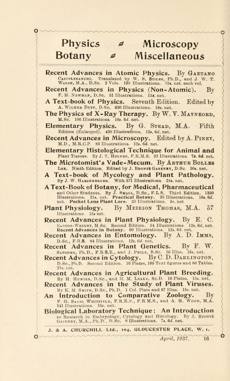 Physics & Microscopy Botany a Miscellaneous j Recent Advances in Atomic Physics. By Gaetano Oabtklfranchi, Translated by W. S. Stiles, Ph.D., and J. W. T. Walsh, M.A., D.Sc. 2 Vols. 190 Illustrations. 15*. net. each vol. Recent Advances in Physics (Non-Atomic). By F. H. Newman, D.Sc. 51 Illustrations. 15*. net. A Text-book of Physics. Seventh Edition. Edited by A. WiLMEtt Duff, D.Sc. 630 Illustrations. 18*. net. The Physics of X-Ray Therapy. By W. Y. Mayneord, M.Sc. 106 Illustrations. 10*. 6rf. net. Elementary Physics. By G. Stead, M.A. Fifth Edition (Enlarged). 430 Illustrations. 12». 6rf. net. Recent Advances in Microscopy. Edited by A. Piney, ( M.D., M.R.C.P. 83 Illustrations. 12*. 6d. net. Elementary Histological Technique for Animal and Plant Tissues. By J. T. Holder, F.R.M.S. 23 Illustrations. It. 6d. net. The Microtomist’s Vade-Mecum. By Arthur Bolles Lke. Ninth Edition. Edited by J. Bronte Gatenbt, D.Sc. 30*. net. A Text-book of Mycology and Plant Pathology. By J. W. Haebhbkrokr. With 271 Illustrations. 24*. net. A Text-Book of Botany, for Medical, Pharmaceutical and Other Students. By J. Suael, D.Sc., F.L S. Third Edition. 1350 Illustrations. 21*. net. Practical Botany. 35 Illustrations. 10*. 6rf. net. Pocket Lens Plant Lore. 25 Illustrations. 5*. net Plant Physiology. By Meirion Thomas, M.A. 57 Illustrations. 15* net. Recent Advances in Plant Physiology. By E. C. Barton-Wriqht, M.Sc. Second Edition. 54 Illustrations. 12j.6rf.net. Recent Advances in Botany. 60 Illustrations. 12*. 6rf. net. Recent Advances in Entomology. By A. D. Imms, D.Sc., F.Ii.S. 84 Illustrations. I2j.6rf.net. Recent Advances in Plant Genetics. By P. W. Sansouk, Ph.D., F.R.S.E., and J. 1’iiilp, K.Sc. 56 lllus. 15*. net. Recent Advances in Cytology. By C. D. Darlington, D.Sc., Ph.D. Second Edition. 1G Plates, 160 Text-figures and 80 Tables. 21*. net. Recent Advances in Agricultural Plant Breeding. By H. Hunter, D.Sc., and II. M. Leake, Sc.D. 16 Plates. 15*. net. Recent Advances in the Study of Plant Viruses. By K. M. Smith, D.Sc., Ph.D. 1 Col. Plate and 67 lllus. 15*. net. An Introduction to Comparative Zoology. By F. G. Sakkl WniTFiKLD, F.R.E.S., F.R.M.S., and A. H. Wood, M.A. 141 Illustrations. 15s. net. Biological Laboratory Technique: An Introduction to Research in Embryology, Cytology and Histology. By J. Bronte ( Gatenbf, M.A., Ph.D.. D.Sc. 8 Illustrations. 7*. 6rf. net. / J. & A. CHURCHILL Ltd., 104, GLOUCESTER PLACE, W. 1.