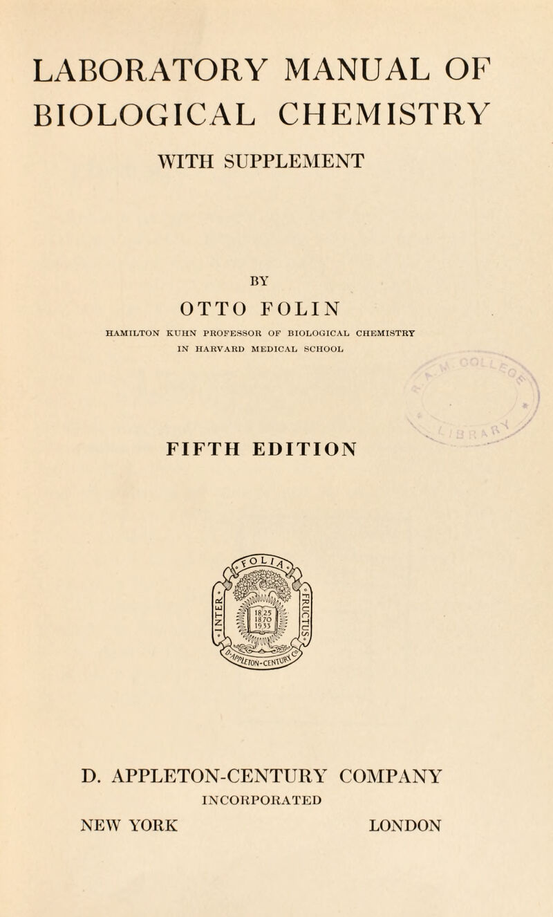 LABORATORY MANUAL OF BIOLOGICAL CHEMISTRY WITH SUPPLEMENT BY OTTO FOLIN HAMILTON KUHN PROFESSOR OF BIOLOGICAL CHEMISTRY IN HARVARD MEDICAL SCHOOL FIFTH EDITION D. APPLETON-CENTURY COMPANY INCORPORATED NEW YORK LONDON